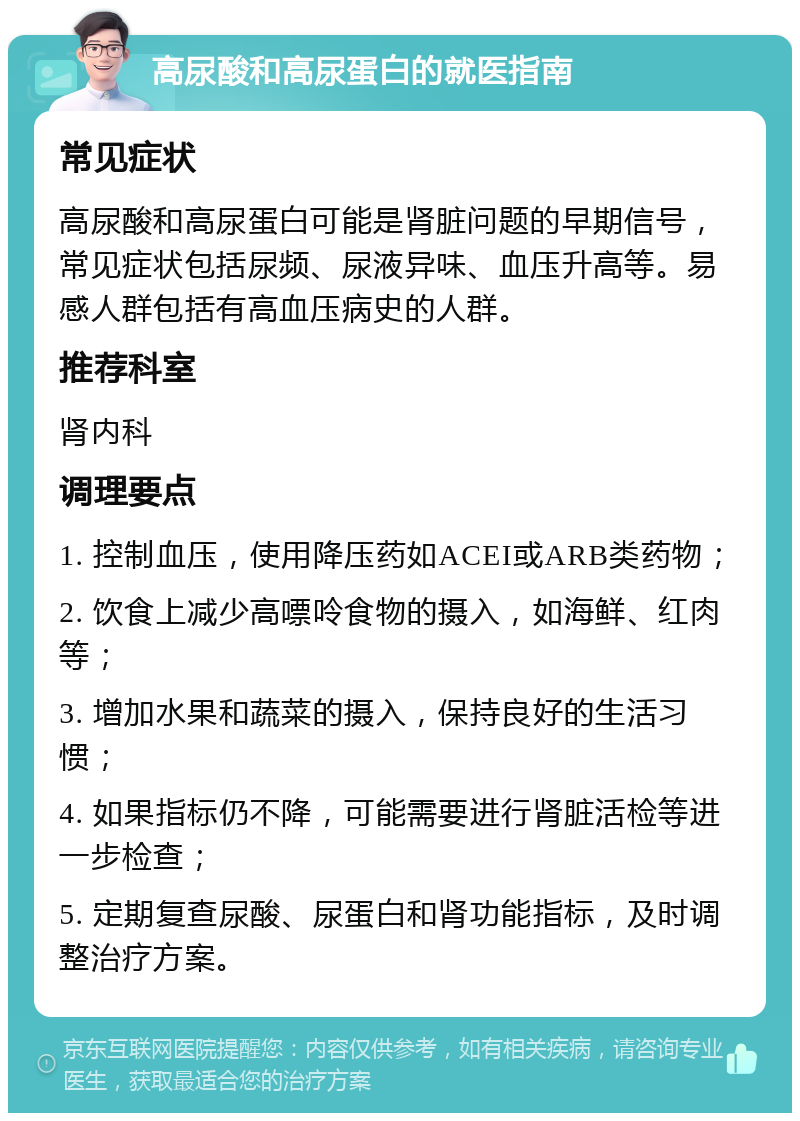 高尿酸和高尿蛋白的就医指南 常见症状 高尿酸和高尿蛋白可能是肾脏问题的早期信号，常见症状包括尿频、尿液异味、血压升高等。易感人群包括有高血压病史的人群。 推荐科室 肾内科 调理要点 1. 控制血压，使用降压药如ACEI或ARB类药物； 2. 饮食上减少高嘌呤食物的摄入，如海鲜、红肉等； 3. 增加水果和蔬菜的摄入，保持良好的生活习惯； 4. 如果指标仍不降，可能需要进行肾脏活检等进一步检查； 5. 定期复查尿酸、尿蛋白和肾功能指标，及时调整治疗方案。