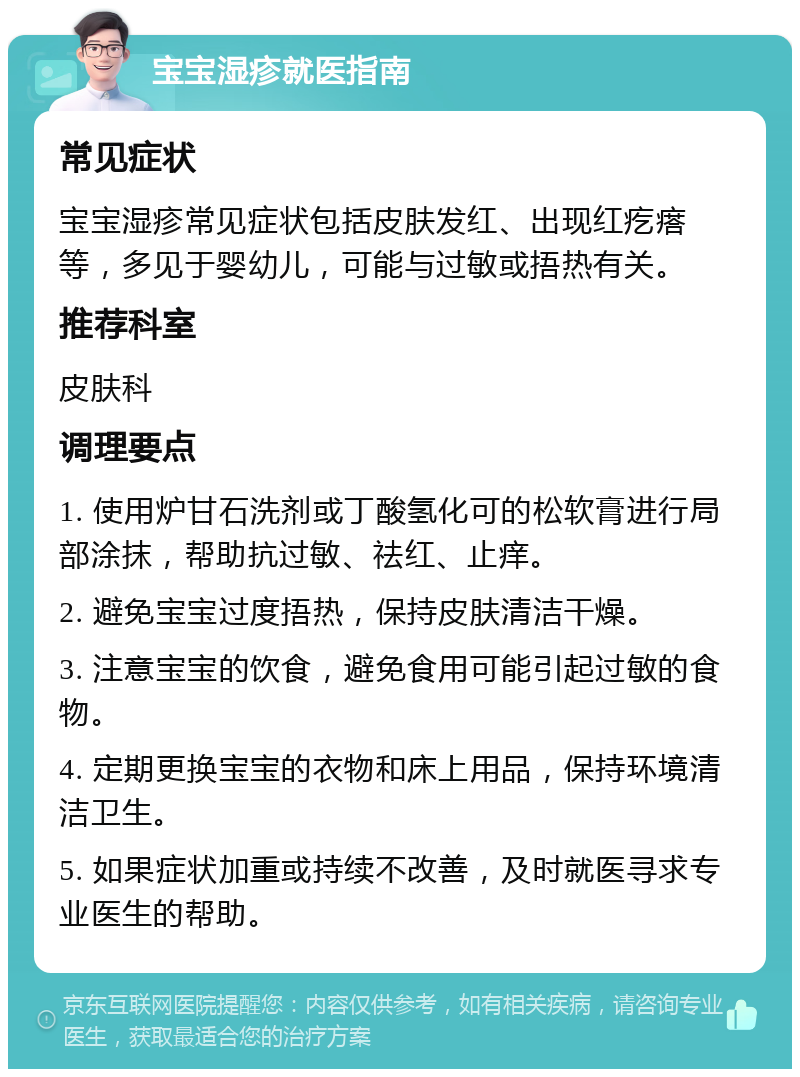 宝宝湿疹就医指南 常见症状 宝宝湿疹常见症状包括皮肤发红、出现红疙瘩等，多见于婴幼儿，可能与过敏或捂热有关。 推荐科室 皮肤科 调理要点 1. 使用炉甘石洗剂或丁酸氢化可的松软膏进行局部涂抹，帮助抗过敏、祛红、止痒。 2. 避免宝宝过度捂热，保持皮肤清洁干燥。 3. 注意宝宝的饮食，避免食用可能引起过敏的食物。 4. 定期更换宝宝的衣物和床上用品，保持环境清洁卫生。 5. 如果症状加重或持续不改善，及时就医寻求专业医生的帮助。