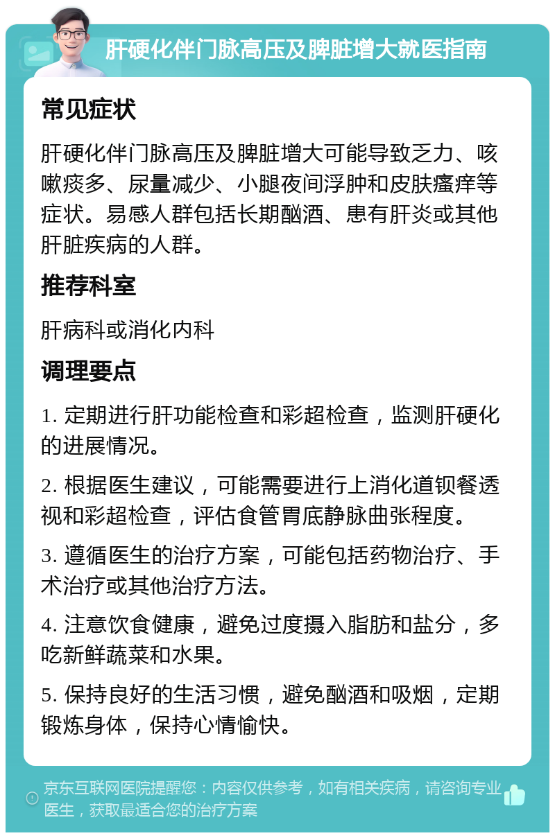 肝硬化伴门脉高压及脾脏增大就医指南 常见症状 肝硬化伴门脉高压及脾脏增大可能导致乏力、咳嗽痰多、尿量减少、小腿夜间浮肿和皮肤瘙痒等症状。易感人群包括长期酗酒、患有肝炎或其他肝脏疾病的人群。 推荐科室 肝病科或消化内科 调理要点 1. 定期进行肝功能检查和彩超检查，监测肝硬化的进展情况。 2. 根据医生建议，可能需要进行上消化道钡餐透视和彩超检查，评估食管胃底静脉曲张程度。 3. 遵循医生的治疗方案，可能包括药物治疗、手术治疗或其他治疗方法。 4. 注意饮食健康，避免过度摄入脂肪和盐分，多吃新鲜蔬菜和水果。 5. 保持良好的生活习惯，避免酗酒和吸烟，定期锻炼身体，保持心情愉快。