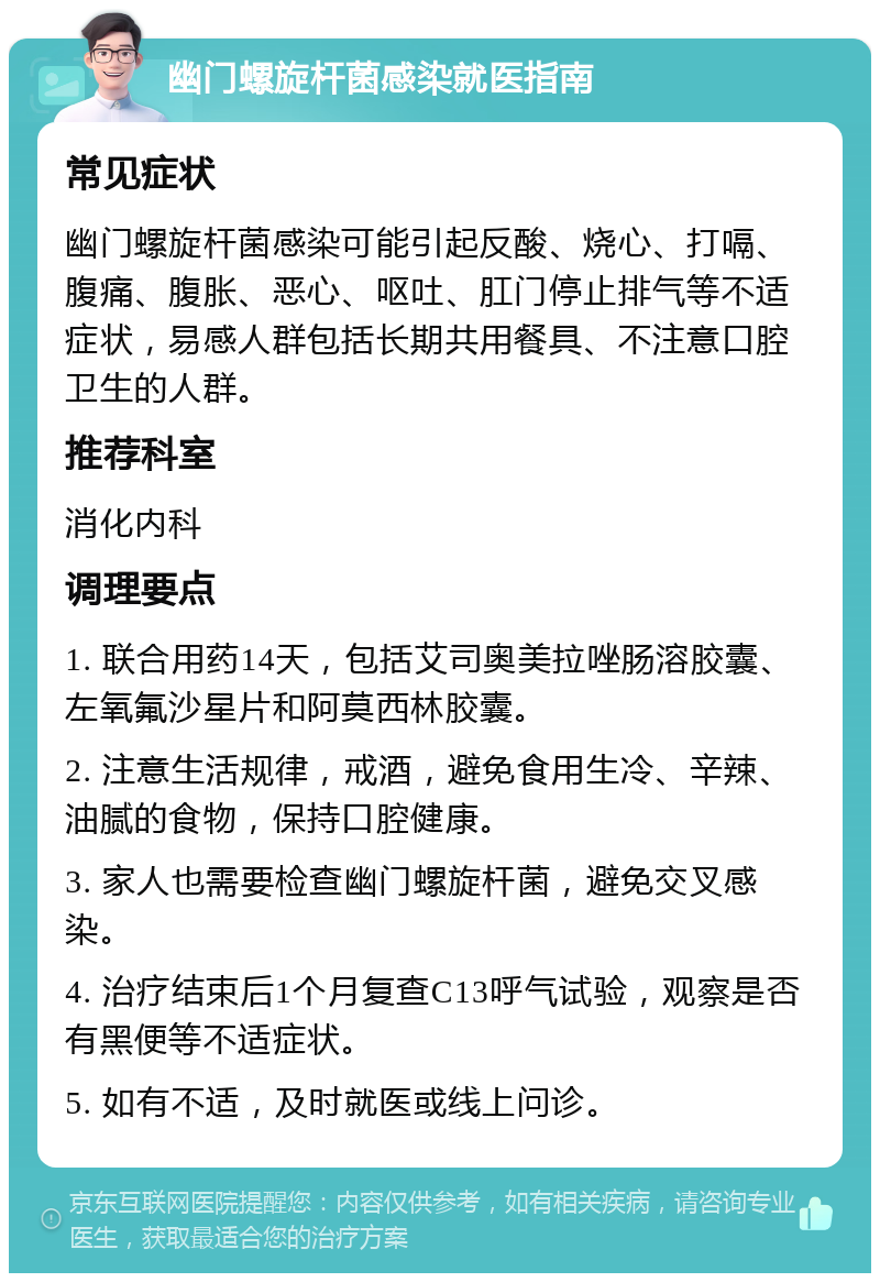 幽门螺旋杆菌感染就医指南 常见症状 幽门螺旋杆菌感染可能引起反酸、烧心、打嗝、腹痛、腹胀、恶心、呕吐、肛门停止排气等不适症状，易感人群包括长期共用餐具、不注意口腔卫生的人群。 推荐科室 消化内科 调理要点 1. 联合用药14天，包括艾司奥美拉唑肠溶胶囊、左氧氟沙星片和阿莫西林胶囊。 2. 注意生活规律，戒酒，避免食用生冷、辛辣、油腻的食物，保持口腔健康。 3. 家人也需要检查幽门螺旋杆菌，避免交叉感染。 4. 治疗结束后1个月复查C13呼气试验，观察是否有黑便等不适症状。 5. 如有不适，及时就医或线上问诊。