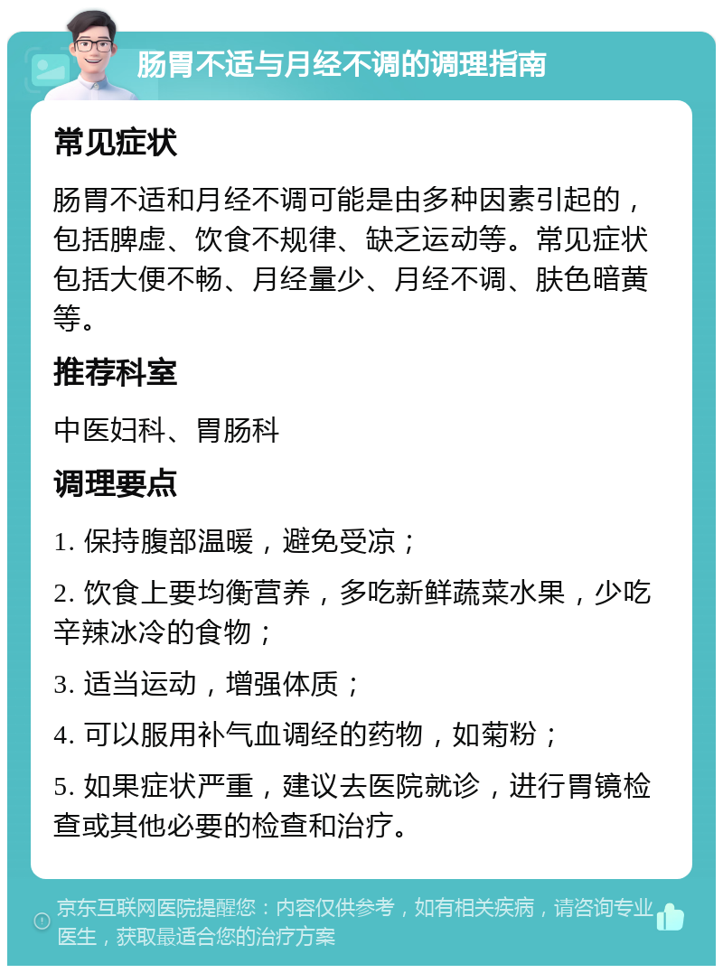 肠胃不适与月经不调的调理指南 常见症状 肠胃不适和月经不调可能是由多种因素引起的，包括脾虚、饮食不规律、缺乏运动等。常见症状包括大便不畅、月经量少、月经不调、肤色暗黄等。 推荐科室 中医妇科、胃肠科 调理要点 1. 保持腹部温暖，避免受凉； 2. 饮食上要均衡营养，多吃新鲜蔬菜水果，少吃辛辣冰冷的食物； 3. 适当运动，增强体质； 4. 可以服用补气血调经的药物，如菊粉； 5. 如果症状严重，建议去医院就诊，进行胃镜检查或其他必要的检查和治疗。