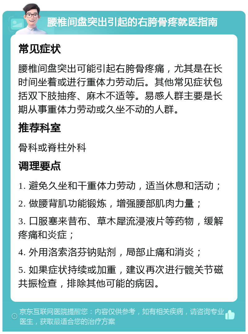 腰椎间盘突出引起的右胯骨疼就医指南 常见症状 腰椎间盘突出可能引起右胯骨疼痛，尤其是在长时间坐着或进行重体力劳动后。其他常见症状包括双下肢抽疼、麻木不适等。易感人群主要是长期从事重体力劳动或久坐不动的人群。 推荐科室 骨科或脊柱外科 调理要点 1. 避免久坐和干重体力劳动，适当休息和活动； 2. 做腰背肌功能锻炼，增强腰部肌肉力量； 3. 口服塞来昔布、草木犀流浸液片等药物，缓解疼痛和炎症； 4. 外用洛索洛芬钠贴剂，局部止痛和消炎； 5. 如果症状持续或加重，建议再次进行髋关节磁共振检查，排除其他可能的病因。