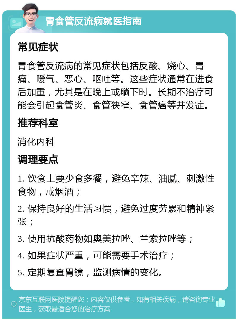 胃食管反流病就医指南 常见症状 胃食管反流病的常见症状包括反酸、烧心、胃痛、嗳气、恶心、呕吐等。这些症状通常在进食后加重，尤其是在晚上或躺下时。长期不治疗可能会引起食管炎、食管狭窄、食管癌等并发症。 推荐科室 消化内科 调理要点 1. 饮食上要少食多餐，避免辛辣、油腻、刺激性食物，戒烟酒； 2. 保持良好的生活习惯，避免过度劳累和精神紧张； 3. 使用抗酸药物如奥美拉唑、兰索拉唑等； 4. 如果症状严重，可能需要手术治疗； 5. 定期复查胃镜，监测病情的变化。