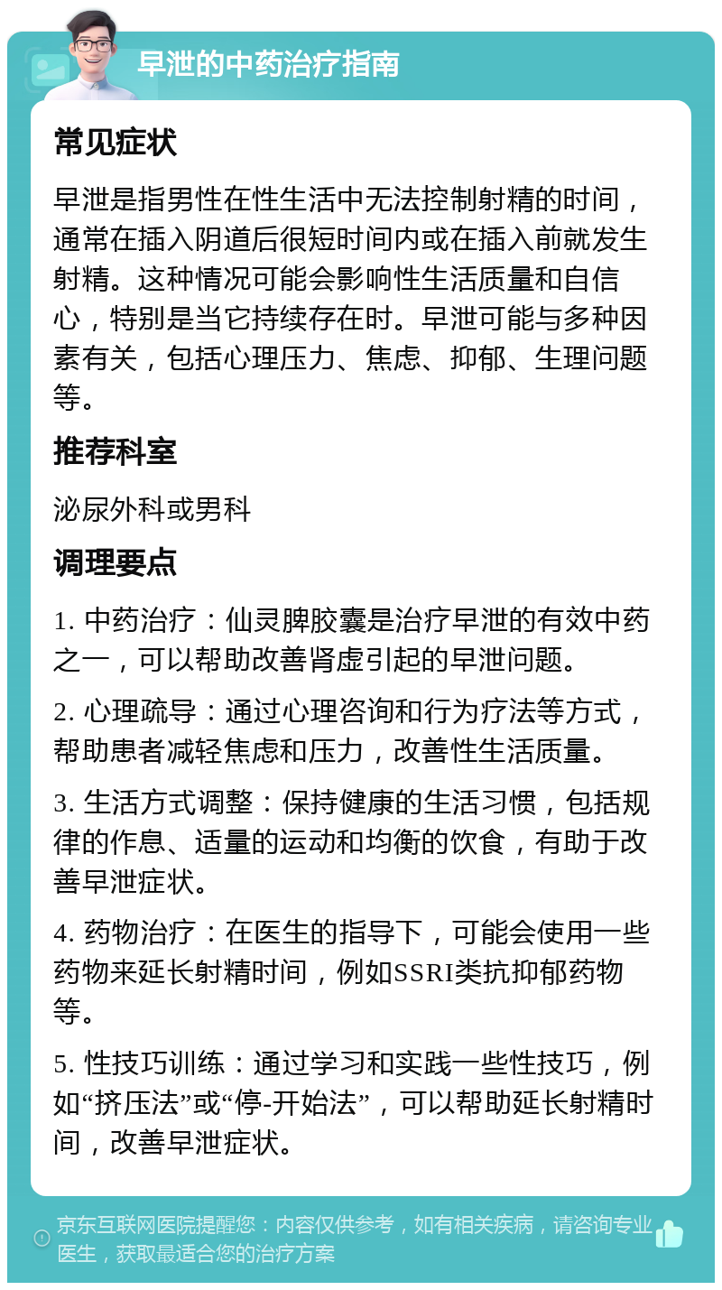 早泄的中药治疗指南 常见症状 早泄是指男性在性生活中无法控制射精的时间，通常在插入阴道后很短时间内或在插入前就发生射精。这种情况可能会影响性生活质量和自信心，特别是当它持续存在时。早泄可能与多种因素有关，包括心理压力、焦虑、抑郁、生理问题等。 推荐科室 泌尿外科或男科 调理要点 1. 中药治疗：仙灵脾胶囊是治疗早泄的有效中药之一，可以帮助改善肾虚引起的早泄问题。 2. 心理疏导：通过心理咨询和行为疗法等方式，帮助患者减轻焦虑和压力，改善性生活质量。 3. 生活方式调整：保持健康的生活习惯，包括规律的作息、适量的运动和均衡的饮食，有助于改善早泄症状。 4. 药物治疗：在医生的指导下，可能会使用一些药物来延长射精时间，例如SSRI类抗抑郁药物等。 5. 性技巧训练：通过学习和实践一些性技巧，例如“挤压法”或“停-开始法”，可以帮助延长射精时间，改善早泄症状。