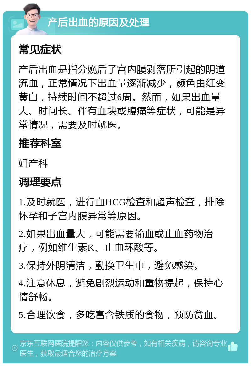 产后出血的原因及处理 常见症状 产后出血是指分娩后子宫内膜剥落所引起的阴道流血，正常情况下出血量逐渐减少，颜色由红变黄白，持续时间不超过6周。然而，如果出血量大、时间长、伴有血块或腹痛等症状，可能是异常情况，需要及时就医。 推荐科室 妇产科 调理要点 1.及时就医，进行血HCG检查和超声检查，排除怀孕和子宫内膜异常等原因。 2.如果出血量大，可能需要输血或止血药物治疗，例如维生素K、止血环酸等。 3.保持外阴清洁，勤换卫生巾，避免感染。 4.注意休息，避免剧烈运动和重物提起，保持心情舒畅。 5.合理饮食，多吃富含铁质的食物，预防贫血。