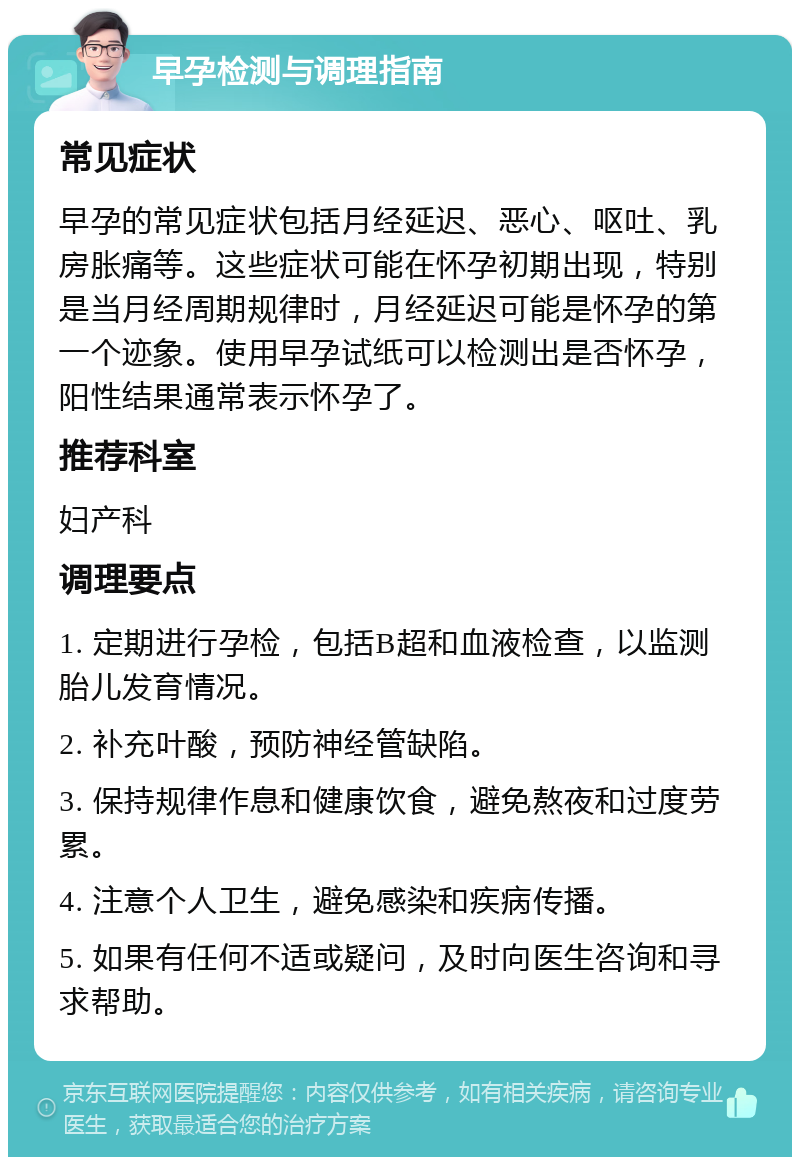 早孕检测与调理指南 常见症状 早孕的常见症状包括月经延迟、恶心、呕吐、乳房胀痛等。这些症状可能在怀孕初期出现，特别是当月经周期规律时，月经延迟可能是怀孕的第一个迹象。使用早孕试纸可以检测出是否怀孕，阳性结果通常表示怀孕了。 推荐科室 妇产科 调理要点 1. 定期进行孕检，包括B超和血液检查，以监测胎儿发育情况。 2. 补充叶酸，预防神经管缺陷。 3. 保持规律作息和健康饮食，避免熬夜和过度劳累。 4. 注意个人卫生，避免感染和疾病传播。 5. 如果有任何不适或疑问，及时向医生咨询和寻求帮助。