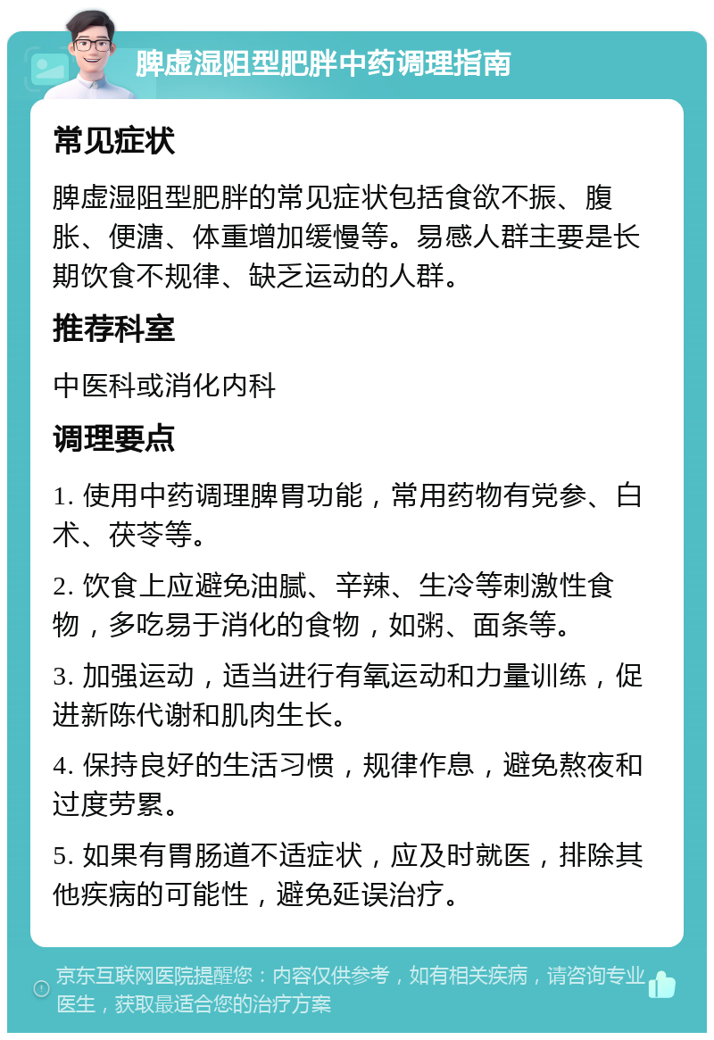 脾虚湿阻型肥胖中药调理指南 常见症状 脾虚湿阻型肥胖的常见症状包括食欲不振、腹胀、便溏、体重增加缓慢等。易感人群主要是长期饮食不规律、缺乏运动的人群。 推荐科室 中医科或消化内科 调理要点 1. 使用中药调理脾胃功能，常用药物有党参、白术、茯苓等。 2. 饮食上应避免油腻、辛辣、生冷等刺激性食物，多吃易于消化的食物，如粥、面条等。 3. 加强运动，适当进行有氧运动和力量训练，促进新陈代谢和肌肉生长。 4. 保持良好的生活习惯，规律作息，避免熬夜和过度劳累。 5. 如果有胃肠道不适症状，应及时就医，排除其他疾病的可能性，避免延误治疗。