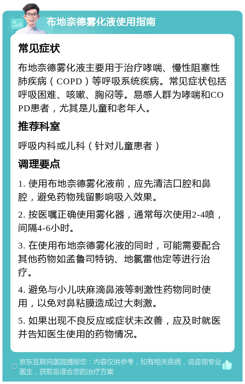 布地奈德雾化液使用指南 常见症状 布地奈德雾化液主要用于治疗哮喘、慢性阻塞性肺疾病（COPD）等呼吸系统疾病。常见症状包括呼吸困难、咳嗽、胸闷等。易感人群为哮喘和COPD患者，尤其是儿童和老年人。 推荐科室 呼吸内科或儿科（针对儿童患者） 调理要点 1. 使用布地奈德雾化液前，应先清洁口腔和鼻腔，避免药物残留影响吸入效果。 2. 按医嘱正确使用雾化器，通常每次使用2-4喷，间隔4-6小时。 3. 在使用布地奈德雾化液的同时，可能需要配合其他药物如孟鲁司特钠、地氯雷他定等进行治疗。 4. 避免与小儿呋麻滴鼻液等刺激性药物同时使用，以免对鼻粘膜造成过大刺激。 5. 如果出现不良反应或症状未改善，应及时就医并告知医生使用的药物情况。