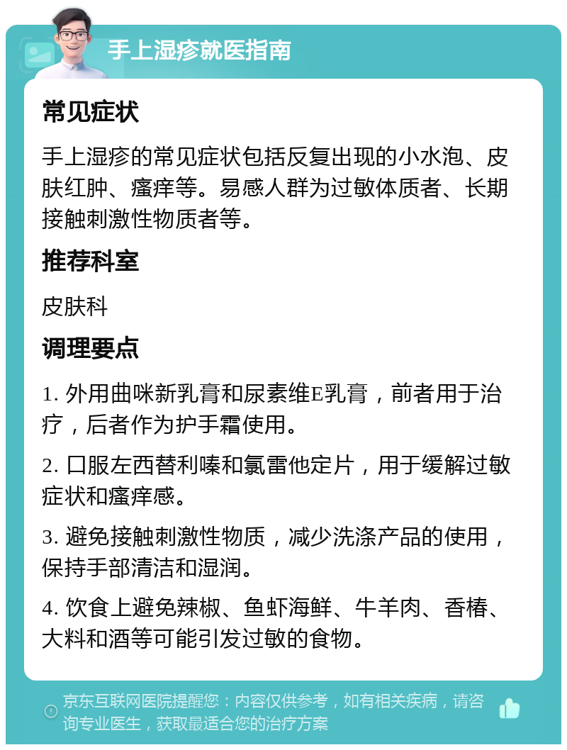 手上湿疹就医指南 常见症状 手上湿疹的常见症状包括反复出现的小水泡、皮肤红肿、瘙痒等。易感人群为过敏体质者、长期接触刺激性物质者等。 推荐科室 皮肤科 调理要点 1. 外用曲咪新乳膏和尿素维E乳膏，前者用于治疗，后者作为护手霜使用。 2. 口服左西替利嗪和氯雷他定片，用于缓解过敏症状和瘙痒感。 3. 避免接触刺激性物质，减少洗涤产品的使用，保持手部清洁和湿润。 4. 饮食上避免辣椒、鱼虾海鲜、牛羊肉、香椿、大料和酒等可能引发过敏的食物。