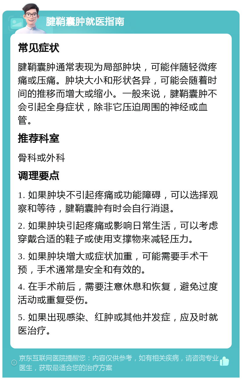 腱鞘囊肿就医指南 常见症状 腱鞘囊肿通常表现为局部肿块，可能伴随轻微疼痛或压痛。肿块大小和形状各异，可能会随着时间的推移而增大或缩小。一般来说，腱鞘囊肿不会引起全身症状，除非它压迫周围的神经或血管。 推荐科室 骨科或外科 调理要点 1. 如果肿块不引起疼痛或功能障碍，可以选择观察和等待，腱鞘囊肿有时会自行消退。 2. 如果肿块引起疼痛或影响日常生活，可以考虑穿戴合适的鞋子或使用支撑物来减轻压力。 3. 如果肿块增大或症状加重，可能需要手术干预，手术通常是安全和有效的。 4. 在手术前后，需要注意休息和恢复，避免过度活动或重复受伤。 5. 如果出现感染、红肿或其他并发症，应及时就医治疗。