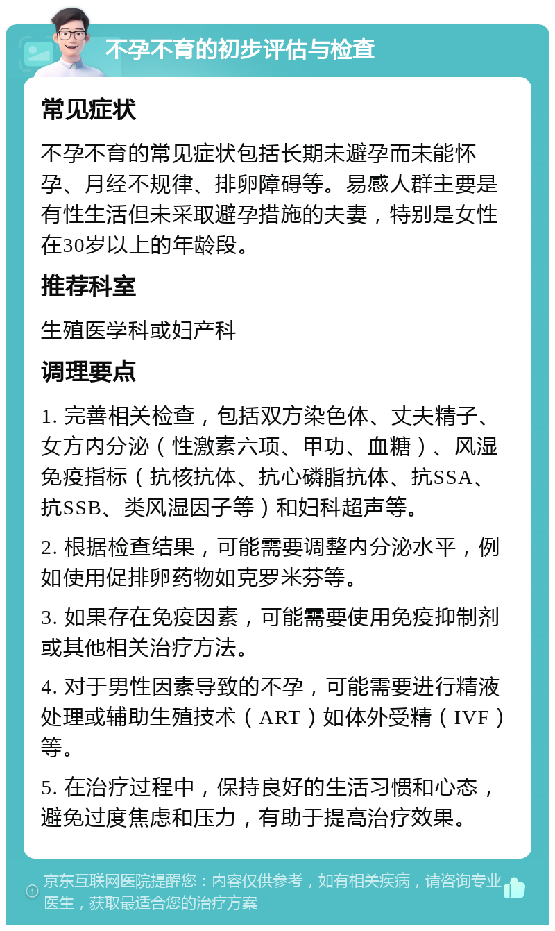 不孕不育的初步评估与检查 常见症状 不孕不育的常见症状包括长期未避孕而未能怀孕、月经不规律、排卵障碍等。易感人群主要是有性生活但未采取避孕措施的夫妻，特别是女性在30岁以上的年龄段。 推荐科室 生殖医学科或妇产科 调理要点 1. 完善相关检查，包括双方染色体、丈夫精子、女方内分泌（性激素六项、甲功、血糖）、风湿免疫指标（抗核抗体、抗心磷脂抗体、抗SSA、抗SSB、类风湿因子等）和妇科超声等。 2. 根据检查结果，可能需要调整内分泌水平，例如使用促排卵药物如克罗米芬等。 3. 如果存在免疫因素，可能需要使用免疫抑制剂或其他相关治疗方法。 4. 对于男性因素导致的不孕，可能需要进行精液处理或辅助生殖技术（ART）如体外受精（IVF）等。 5. 在治疗过程中，保持良好的生活习惯和心态，避免过度焦虑和压力，有助于提高治疗效果。