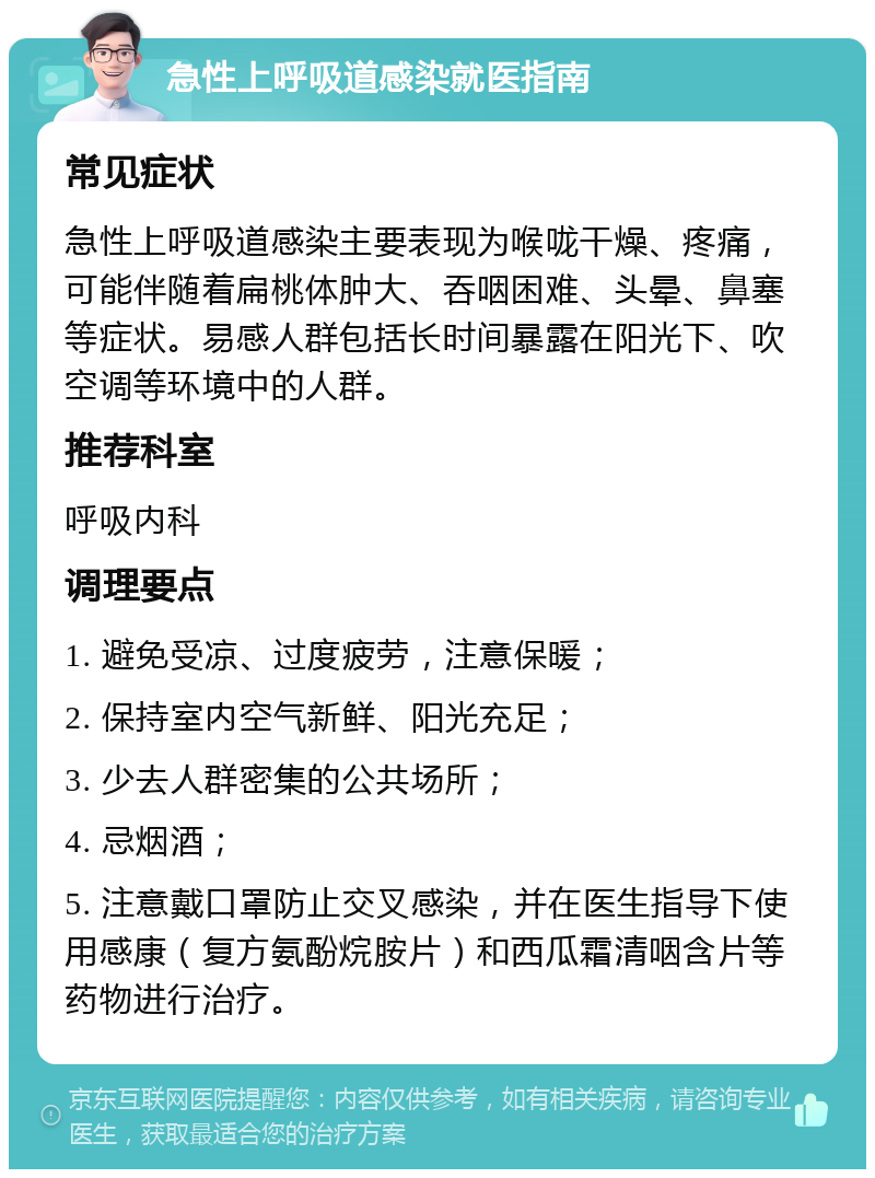 急性上呼吸道感染就医指南 常见症状 急性上呼吸道感染主要表现为喉咙干燥、疼痛，可能伴随着扁桃体肿大、吞咽困难、头晕、鼻塞等症状。易感人群包括长时间暴露在阳光下、吹空调等环境中的人群。 推荐科室 呼吸内科 调理要点 1. 避免受凉、过度疲劳，注意保暖； 2. 保持室内空气新鲜、阳光充足； 3. 少去人群密集的公共场所； 4. 忌烟酒； 5. 注意戴口罩防止交叉感染，并在医生指导下使用感康（复方氨酚烷胺片）和西瓜霜清咽含片等药物进行治疗。