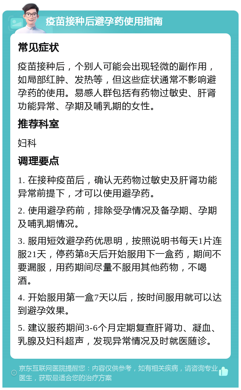 疫苗接种后避孕药使用指南 常见症状 疫苗接种后，个别人可能会出现轻微的副作用，如局部红肿、发热等，但这些症状通常不影响避孕药的使用。易感人群包括有药物过敏史、肝肾功能异常、孕期及哺乳期的女性。 推荐科室 妇科 调理要点 1. 在接种疫苗后，确认无药物过敏史及肝肾功能异常前提下，才可以使用避孕药。 2. 使用避孕药前，排除受孕情况及备孕期、孕期及哺乳期情况。 3. 服用短效避孕药优思明，按照说明书每天1片连服21天，停药第8天后开始服用下一盒药，期间不要漏服，用药期间尽量不服用其他药物，不喝酒。 4. 开始服用第一盒7天以后，按时间服用就可以达到避孕效果。 5. 建议服药期间3-6个月定期复查肝肾功、凝血、乳腺及妇科超声，发现异常情况及时就医随诊。