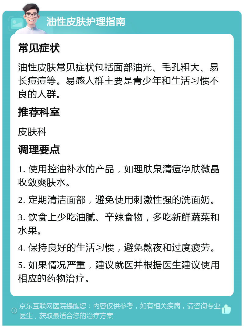 油性皮肤护理指南 常见症状 油性皮肤常见症状包括面部油光、毛孔粗大、易长痘痘等。易感人群主要是青少年和生活习惯不良的人群。 推荐科室 皮肤科 调理要点 1. 使用控油补水的产品，如理肤泉清痘净肤微晶收敛爽肤水。 2. 定期清洁面部，避免使用刺激性强的洗面奶。 3. 饮食上少吃油腻、辛辣食物，多吃新鲜蔬菜和水果。 4. 保持良好的生活习惯，避免熬夜和过度疲劳。 5. 如果情况严重，建议就医并根据医生建议使用相应的药物治疗。