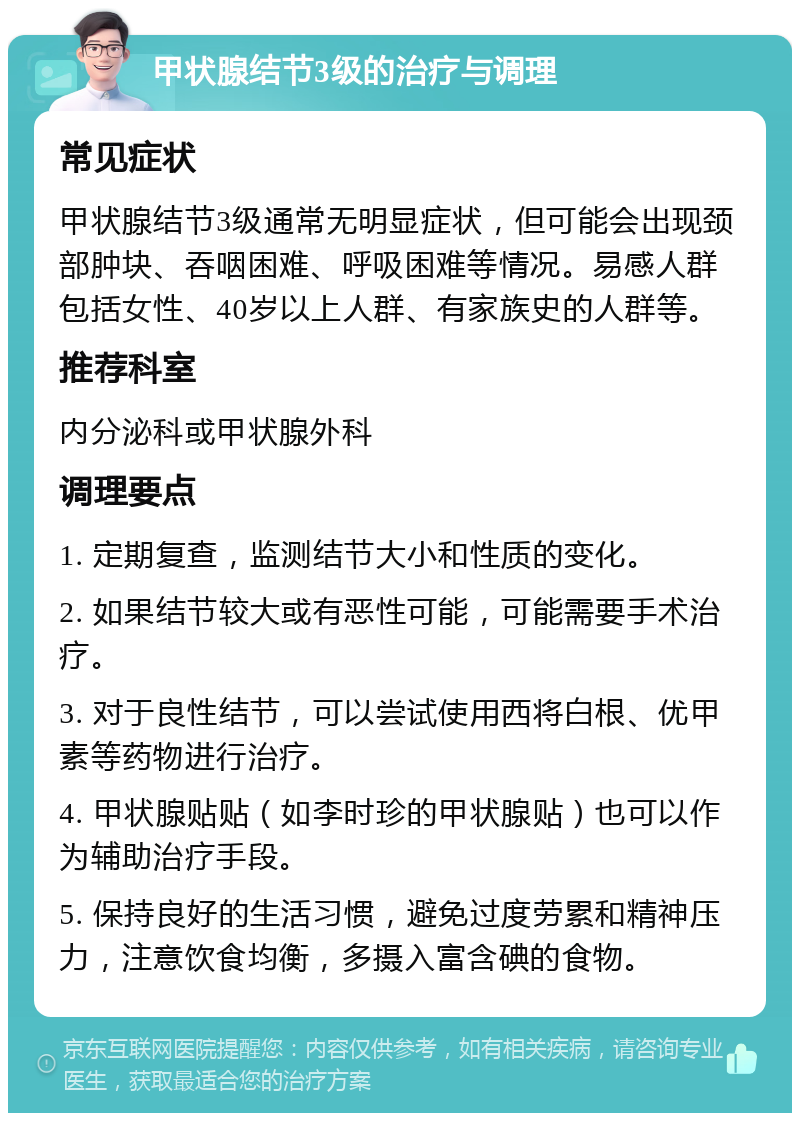 甲状腺结节3级的治疗与调理 常见症状 甲状腺结节3级通常无明显症状，但可能会出现颈部肿块、吞咽困难、呼吸困难等情况。易感人群包括女性、40岁以上人群、有家族史的人群等。 推荐科室 内分泌科或甲状腺外科 调理要点 1. 定期复查，监测结节大小和性质的变化。 2. 如果结节较大或有恶性可能，可能需要手术治疗。 3. 对于良性结节，可以尝试使用西将白根、优甲素等药物进行治疗。 4. 甲状腺贴贴（如李时珍的甲状腺贴）也可以作为辅助治疗手段。 5. 保持良好的生活习惯，避免过度劳累和精神压力，注意饮食均衡，多摄入富含碘的食物。