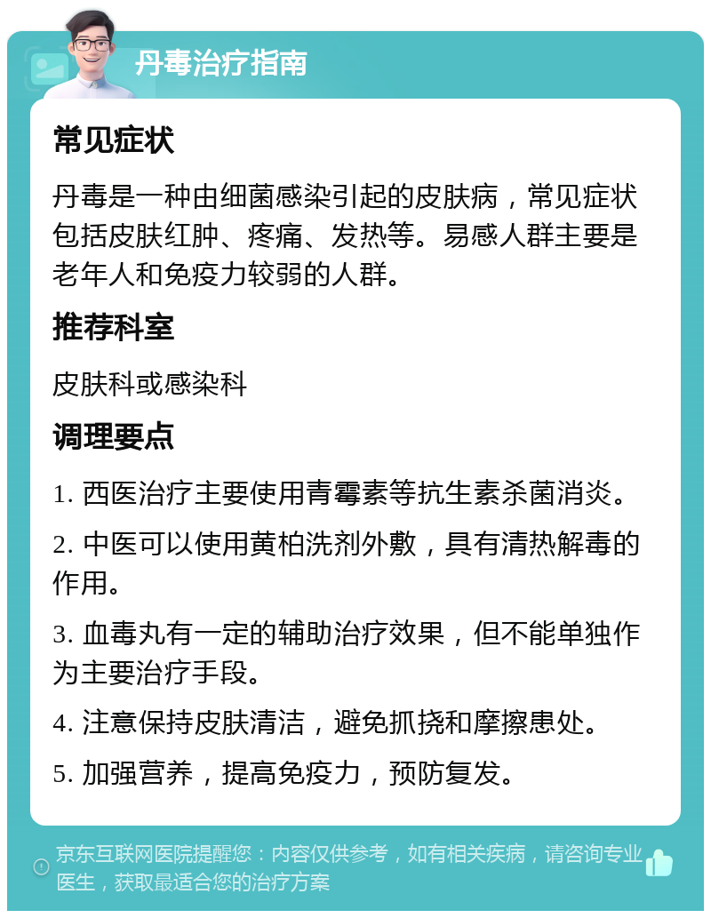 丹毒治疗指南 常见症状 丹毒是一种由细菌感染引起的皮肤病，常见症状包括皮肤红肿、疼痛、发热等。易感人群主要是老年人和免疫力较弱的人群。 推荐科室 皮肤科或感染科 调理要点 1. 西医治疗主要使用青霉素等抗生素杀菌消炎。 2. 中医可以使用黄柏洗剂外敷，具有清热解毒的作用。 3. 血毒丸有一定的辅助治疗效果，但不能单独作为主要治疗手段。 4. 注意保持皮肤清洁，避免抓挠和摩擦患处。 5. 加强营养，提高免疫力，预防复发。