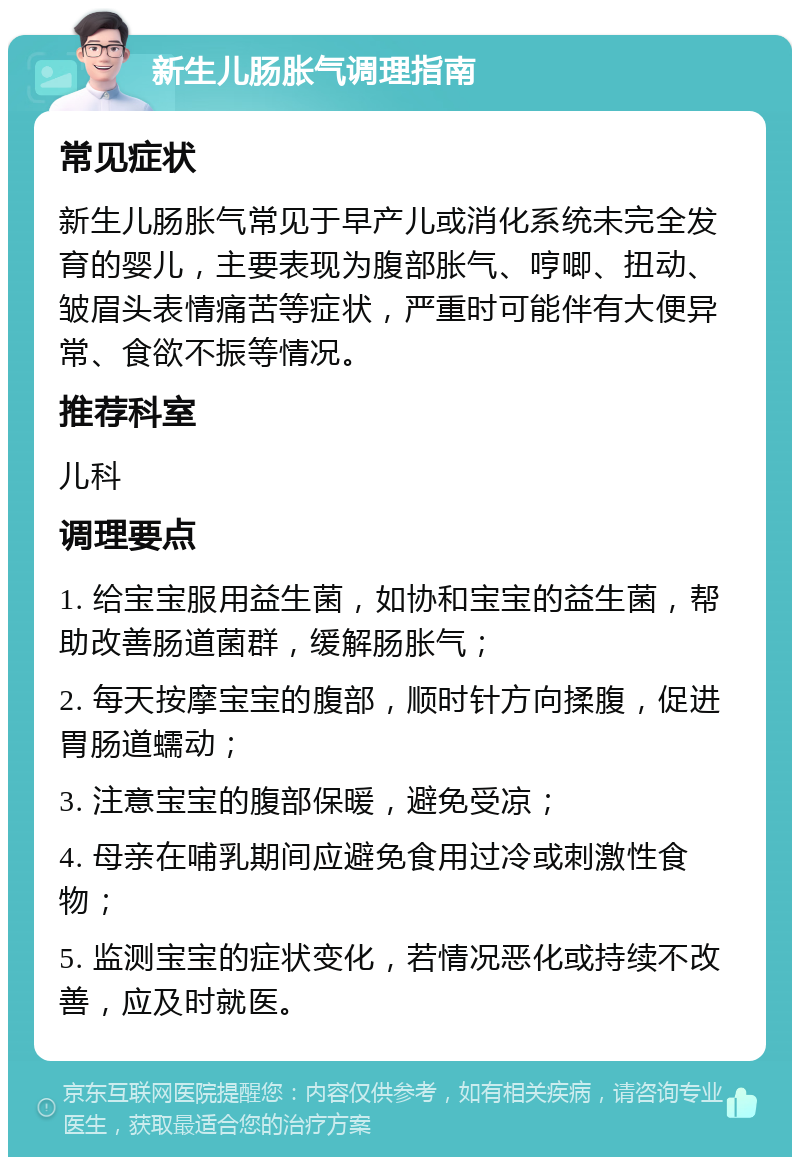 新生儿肠胀气调理指南 常见症状 新生儿肠胀气常见于早产儿或消化系统未完全发育的婴儿，主要表现为腹部胀气、哼唧、扭动、皱眉头表情痛苦等症状，严重时可能伴有大便异常、食欲不振等情况。 推荐科室 儿科 调理要点 1. 给宝宝服用益生菌，如协和宝宝的益生菌，帮助改善肠道菌群，缓解肠胀气； 2. 每天按摩宝宝的腹部，顺时针方向揉腹，促进胃肠道蠕动； 3. 注意宝宝的腹部保暖，避免受凉； 4. 母亲在哺乳期间应避免食用过冷或刺激性食物； 5. 监测宝宝的症状变化，若情况恶化或持续不改善，应及时就医。