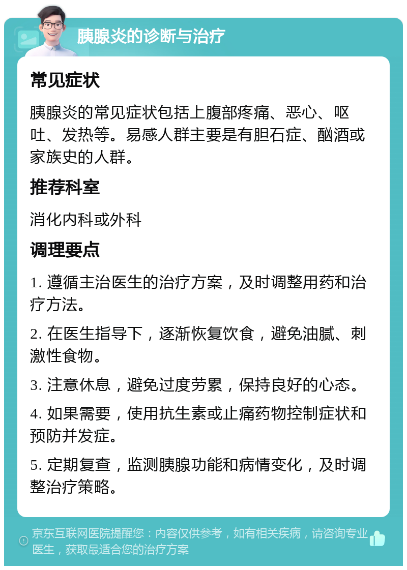 胰腺炎的诊断与治疗 常见症状 胰腺炎的常见症状包括上腹部疼痛、恶心、呕吐、发热等。易感人群主要是有胆石症、酗酒或家族史的人群。 推荐科室 消化内科或外科 调理要点 1. 遵循主治医生的治疗方案，及时调整用药和治疗方法。 2. 在医生指导下，逐渐恢复饮食，避免油腻、刺激性食物。 3. 注意休息，避免过度劳累，保持良好的心态。 4. 如果需要，使用抗生素或止痛药物控制症状和预防并发症。 5. 定期复查，监测胰腺功能和病情变化，及时调整治疗策略。