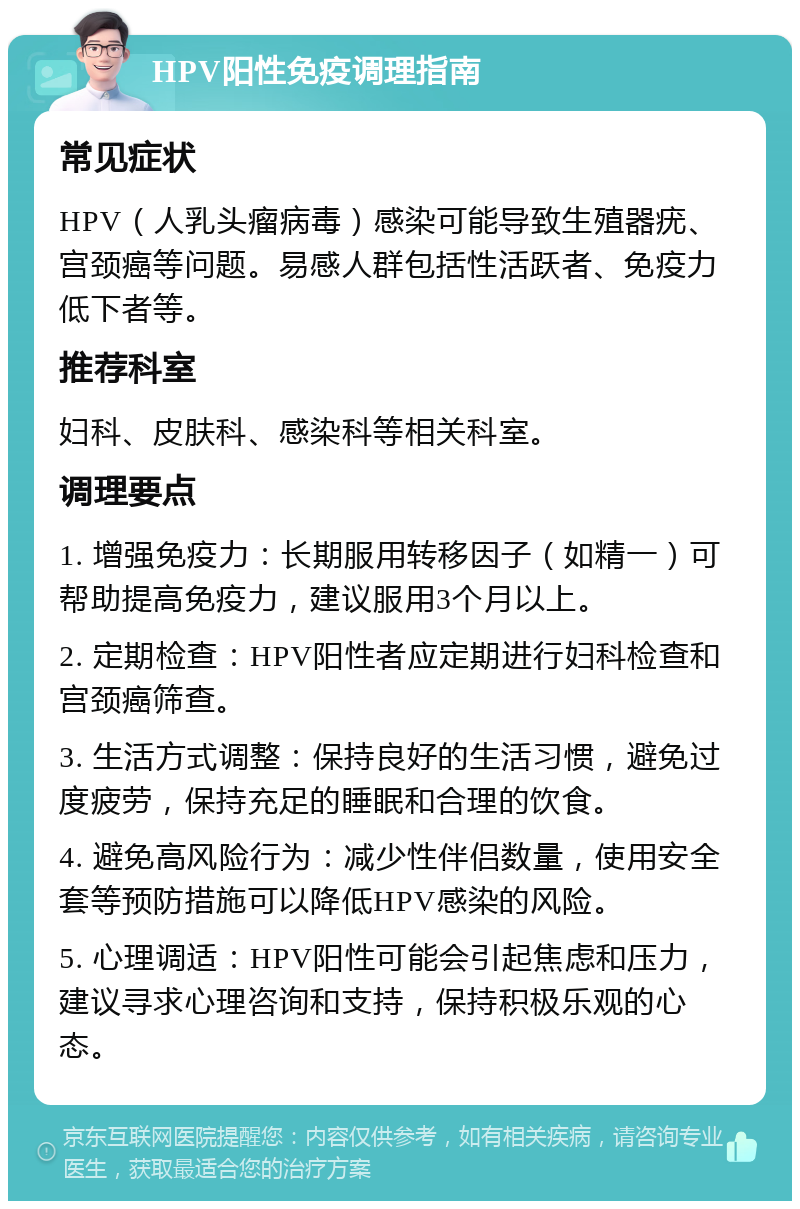 HPV阳性免疫调理指南 常见症状 HPV（人乳头瘤病毒）感染可能导致生殖器疣、宫颈癌等问题。易感人群包括性活跃者、免疫力低下者等。 推荐科室 妇科、皮肤科、感染科等相关科室。 调理要点 1. 增强免疫力：长期服用转移因子（如精一）可帮助提高免疫力，建议服用3个月以上。 2. 定期检查：HPV阳性者应定期进行妇科检查和宫颈癌筛查。 3. 生活方式调整：保持良好的生活习惯，避免过度疲劳，保持充足的睡眠和合理的饮食。 4. 避免高风险行为：减少性伴侣数量，使用安全套等预防措施可以降低HPV感染的风险。 5. 心理调适：HPV阳性可能会引起焦虑和压力，建议寻求心理咨询和支持，保持积极乐观的心态。