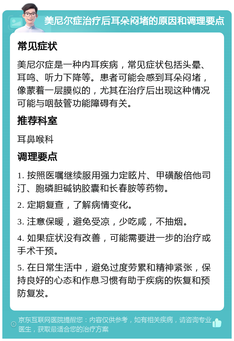 美尼尔症治疗后耳朵闷堵的原因和调理要点 常见症状 美尼尔症是一种内耳疾病，常见症状包括头晕、耳鸣、听力下降等。患者可能会感到耳朵闷堵，像蒙着一层膜似的，尤其在治疗后出现这种情况可能与咽鼓管功能障碍有关。 推荐科室 耳鼻喉科 调理要点 1. 按照医嘱继续服用强力定眩片、甲磺酸倍他司汀、胞磷胆碱钠胶囊和长春胺等药物。 2. 定期复查，了解病情变化。 3. 注意保暖，避免受凉，少吃咸，不抽烟。 4. 如果症状没有改善，可能需要进一步的治疗或手术干预。 5. 在日常生活中，避免过度劳累和精神紧张，保持良好的心态和作息习惯有助于疾病的恢复和预防复发。