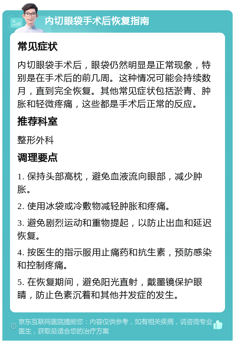 内切眼袋手术后恢复指南 常见症状 内切眼袋手术后，眼袋仍然明显是正常现象，特别是在手术后的前几周。这种情况可能会持续数月，直到完全恢复。其他常见症状包括淤青、肿胀和轻微疼痛，这些都是手术后正常的反应。 推荐科室 整形外科 调理要点 1. 保持头部高枕，避免血液流向眼部，减少肿胀。 2. 使用冰袋或冷敷物减轻肿胀和疼痛。 3. 避免剧烈运动和重物提起，以防止出血和延迟恢复。 4. 按医生的指示服用止痛药和抗生素，预防感染和控制疼痛。 5. 在恢复期间，避免阳光直射，戴墨镜保护眼睛，防止色素沉着和其他并发症的发生。