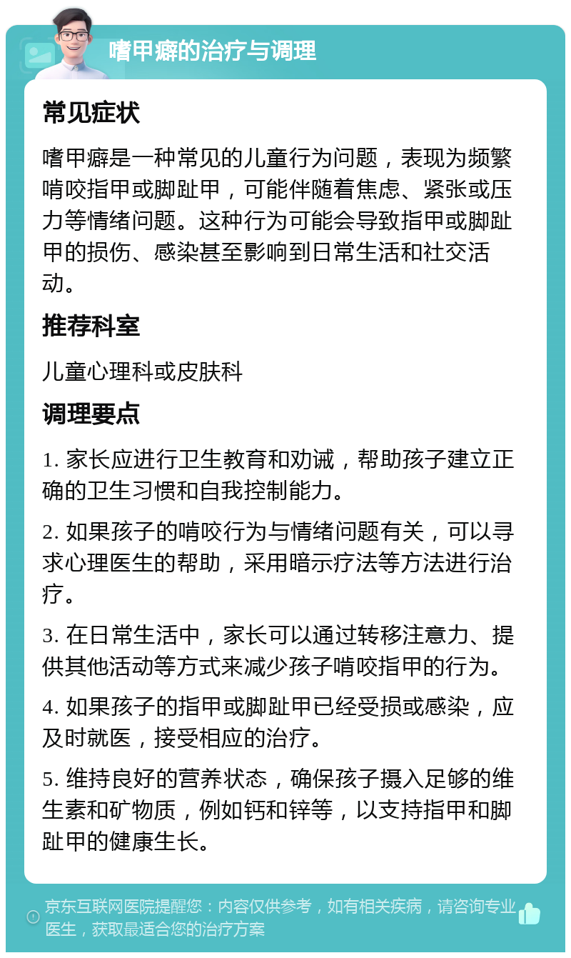 嗜甲癖的治疗与调理 常见症状 嗜甲癖是一种常见的儿童行为问题，表现为频繁啃咬指甲或脚趾甲，可能伴随着焦虑、紧张或压力等情绪问题。这种行为可能会导致指甲或脚趾甲的损伤、感染甚至影响到日常生活和社交活动。 推荐科室 儿童心理科或皮肤科 调理要点 1. 家长应进行卫生教育和劝诫，帮助孩子建立正确的卫生习惯和自我控制能力。 2. 如果孩子的啃咬行为与情绪问题有关，可以寻求心理医生的帮助，采用暗示疗法等方法进行治疗。 3. 在日常生活中，家长可以通过转移注意力、提供其他活动等方式来减少孩子啃咬指甲的行为。 4. 如果孩子的指甲或脚趾甲已经受损或感染，应及时就医，接受相应的治疗。 5. 维持良好的营养状态，确保孩子摄入足够的维生素和矿物质，例如钙和锌等，以支持指甲和脚趾甲的健康生长。