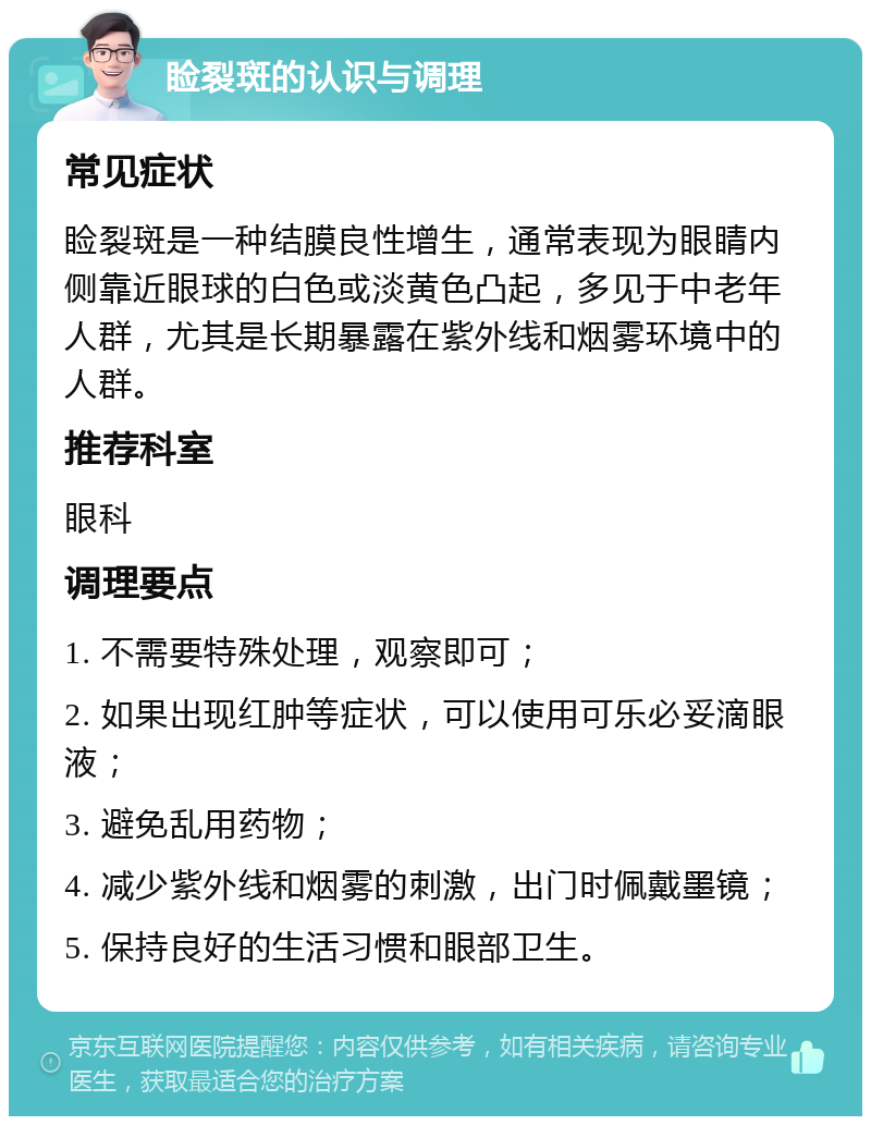 睑裂斑的认识与调理 常见症状 睑裂斑是一种结膜良性增生，通常表现为眼睛内侧靠近眼球的白色或淡黄色凸起，多见于中老年人群，尤其是长期暴露在紫外线和烟雾环境中的人群。 推荐科室 眼科 调理要点 1. 不需要特殊处理，观察即可； 2. 如果出现红肿等症状，可以使用可乐必妥滴眼液； 3. 避免乱用药物； 4. 减少紫外线和烟雾的刺激，出门时佩戴墨镜； 5. 保持良好的生活习惯和眼部卫生。