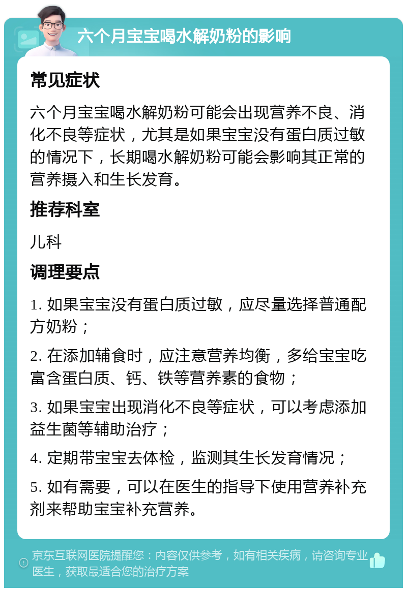 六个月宝宝喝水解奶粉的影响 常见症状 六个月宝宝喝水解奶粉可能会出现营养不良、消化不良等症状，尤其是如果宝宝没有蛋白质过敏的情况下，长期喝水解奶粉可能会影响其正常的营养摄入和生长发育。 推荐科室 儿科 调理要点 1. 如果宝宝没有蛋白质过敏，应尽量选择普通配方奶粉； 2. 在添加辅食时，应注意营养均衡，多给宝宝吃富含蛋白质、钙、铁等营养素的食物； 3. 如果宝宝出现消化不良等症状，可以考虑添加益生菌等辅助治疗； 4. 定期带宝宝去体检，监测其生长发育情况； 5. 如有需要，可以在医生的指导下使用营养补充剂来帮助宝宝补充营养。