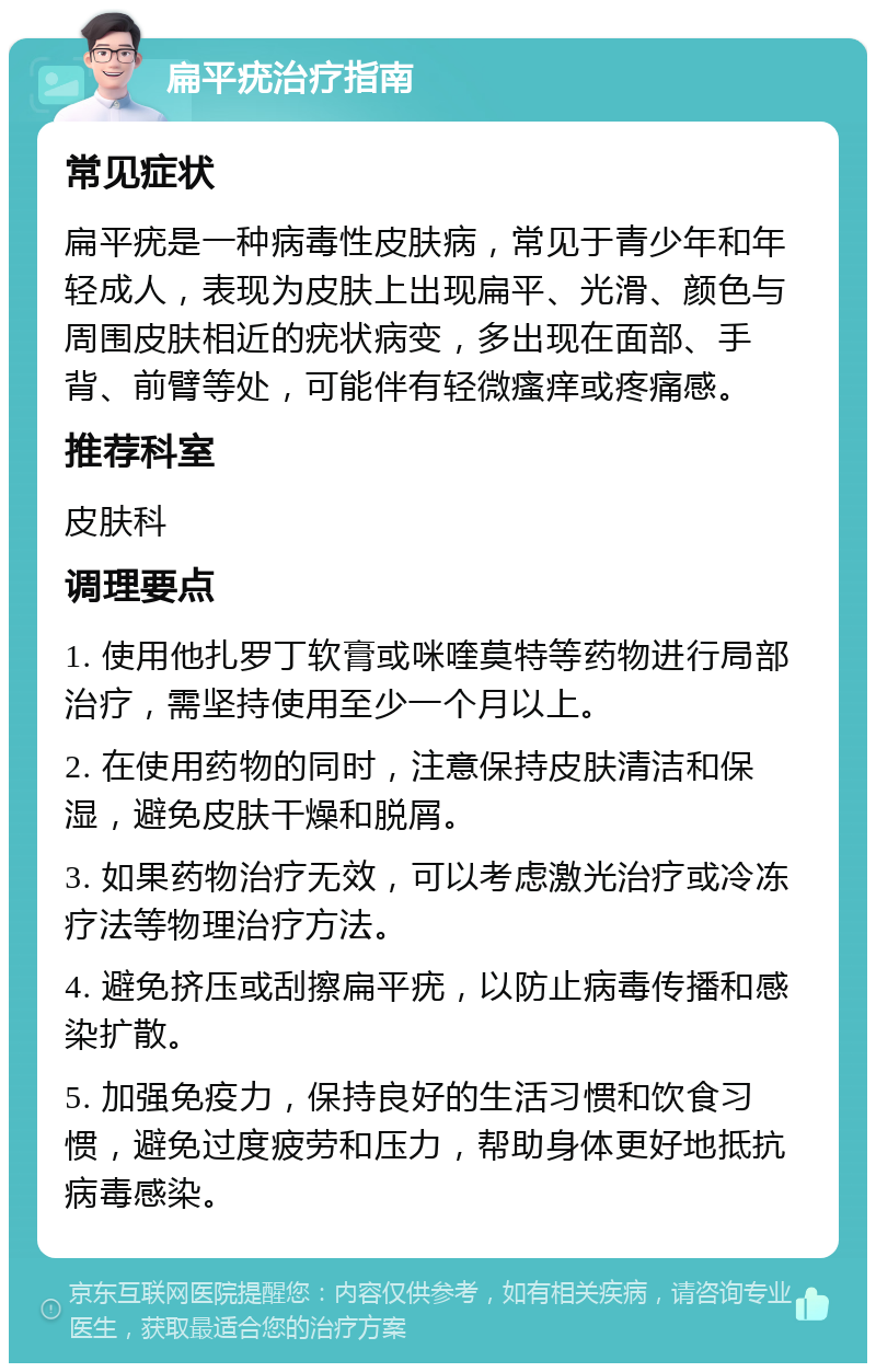 扁平疣治疗指南 常见症状 扁平疣是一种病毒性皮肤病，常见于青少年和年轻成人，表现为皮肤上出现扁平、光滑、颜色与周围皮肤相近的疣状病变，多出现在面部、手背、前臂等处，可能伴有轻微瘙痒或疼痛感。 推荐科室 皮肤科 调理要点 1. 使用他扎罗丁软膏或咪喹莫特等药物进行局部治疗，需坚持使用至少一个月以上。 2. 在使用药物的同时，注意保持皮肤清洁和保湿，避免皮肤干燥和脱屑。 3. 如果药物治疗无效，可以考虑激光治疗或冷冻疗法等物理治疗方法。 4. 避免挤压或刮擦扁平疣，以防止病毒传播和感染扩散。 5. 加强免疫力，保持良好的生活习惯和饮食习惯，避免过度疲劳和压力，帮助身体更好地抵抗病毒感染。