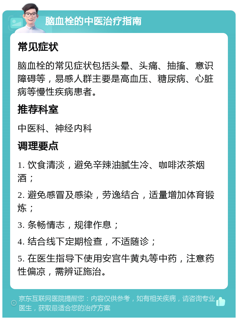 脑血栓的中医治疗指南 常见症状 脑血栓的常见症状包括头晕、头痛、抽搐、意识障碍等，易感人群主要是高血压、糖尿病、心脏病等慢性疾病患者。 推荐科室 中医科、神经内科 调理要点 1. 饮食清淡，避免辛辣油腻生冷、咖啡浓茶烟酒； 2. 避免感冒及感染，劳逸结合，适量增加体育锻炼； 3. 条畅情志，规律作息； 4. 结合线下定期检查，不适随诊； 5. 在医生指导下使用安宫牛黄丸等中药，注意药性偏凉，需辨证施治。