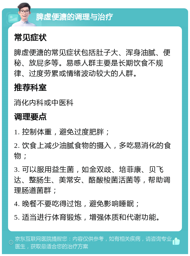 脾虚便溏的调理与治疗 常见症状 脾虚便溏的常见症状包括肚子大、浑身油腻、便秘、放屁多等。易感人群主要是长期饮食不规律、过度劳累或情绪波动较大的人群。 推荐科室 消化内科或中医科 调理要点 1. 控制体重，避免过度肥胖； 2. 饮食上减少油腻食物的摄入，多吃易消化的食物； 3. 可以服用益生菌，如金双歧、培菲康、贝飞达、整肠生、美常安、酪酸梭菌活菌等，帮助调理肠道菌群； 4. 晚餐不要吃得过饱，避免影响睡眠； 5. 适当进行体育锻炼，增强体质和代谢功能。