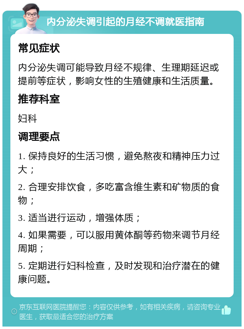 内分泌失调引起的月经不调就医指南 常见症状 内分泌失调可能导致月经不规律、生理期延迟或提前等症状，影响女性的生殖健康和生活质量。 推荐科室 妇科 调理要点 1. 保持良好的生活习惯，避免熬夜和精神压力过大； 2. 合理安排饮食，多吃富含维生素和矿物质的食物； 3. 适当进行运动，增强体质； 4. 如果需要，可以服用黄体酮等药物来调节月经周期； 5. 定期进行妇科检查，及时发现和治疗潜在的健康问题。