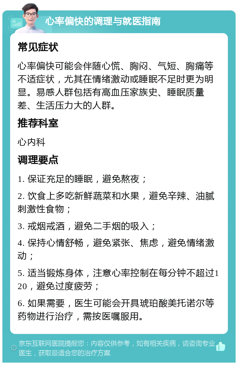 心率偏快的调理与就医指南 常见症状 心率偏快可能会伴随心慌、胸闷、气短、胸痛等不适症状，尤其在情绪激动或睡眠不足时更为明显。易感人群包括有高血压家族史、睡眠质量差、生活压力大的人群。 推荐科室 心内科 调理要点 1. 保证充足的睡眠，避免熬夜； 2. 饮食上多吃新鲜蔬菜和水果，避免辛辣、油腻刺激性食物； 3. 戒烟戒酒，避免二手烟的吸入； 4. 保持心情舒畅，避免紧张、焦虑，避免情绪激动； 5. 适当锻炼身体，注意心率控制在每分钟不超过120，避免过度疲劳； 6. 如果需要，医生可能会开具琥珀酸美托诺尔等药物进行治疗，需按医嘱服用。