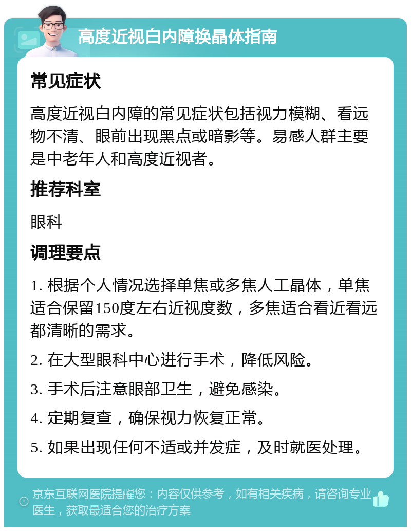 高度近视白内障换晶体指南 常见症状 高度近视白内障的常见症状包括视力模糊、看远物不清、眼前出现黑点或暗影等。易感人群主要是中老年人和高度近视者。 推荐科室 眼科 调理要点 1. 根据个人情况选择单焦或多焦人工晶体，单焦适合保留150度左右近视度数，多焦适合看近看远都清晰的需求。 2. 在大型眼科中心进行手术，降低风险。 3. 手术后注意眼部卫生，避免感染。 4. 定期复查，确保视力恢复正常。 5. 如果出现任何不适或并发症，及时就医处理。