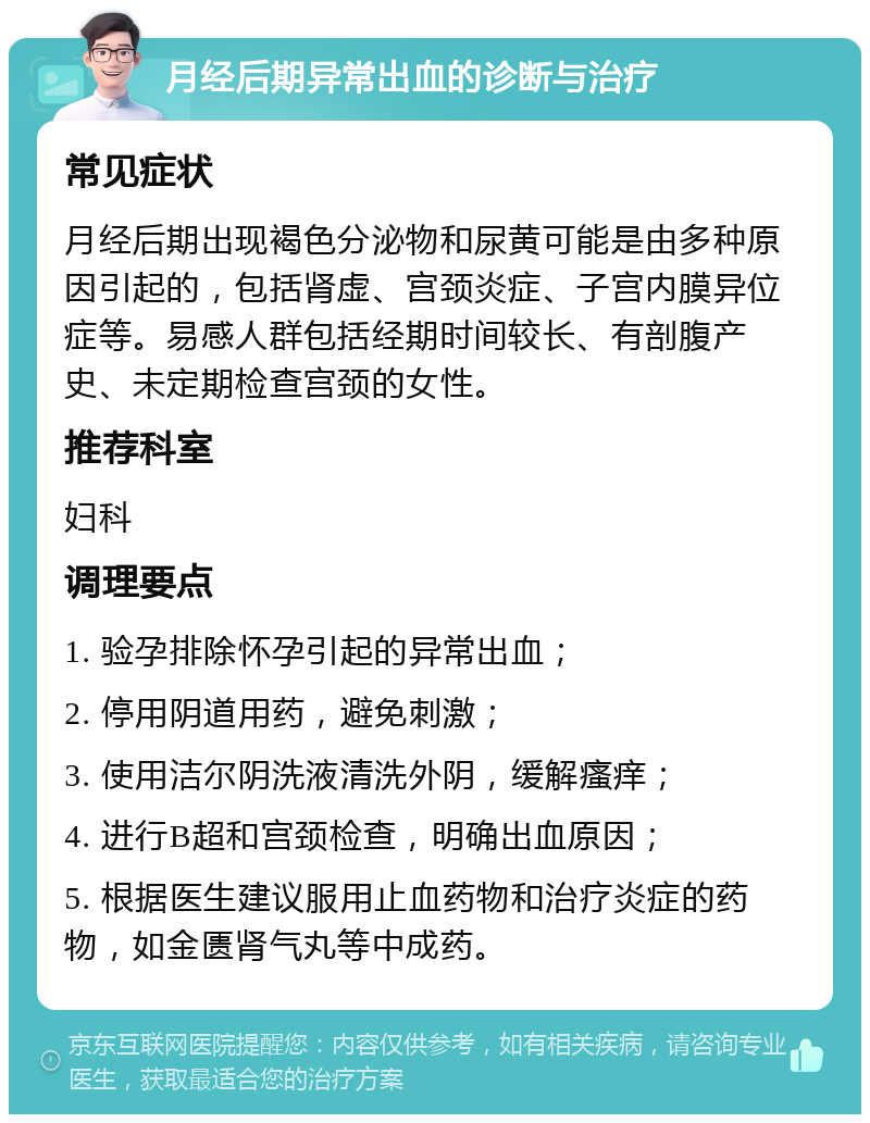 月经后期异常出血的诊断与治疗 常见症状 月经后期出现褐色分泌物和尿黄可能是由多种原因引起的，包括肾虚、宫颈炎症、子宫内膜异位症等。易感人群包括经期时间较长、有剖腹产史、未定期检查宫颈的女性。 推荐科室 妇科 调理要点 1. 验孕排除怀孕引起的异常出血； 2. 停用阴道用药，避免刺激； 3. 使用洁尔阴洗液清洗外阴，缓解瘙痒； 4. 进行B超和宫颈检查，明确出血原因； 5. 根据医生建议服用止血药物和治疗炎症的药物，如金匮肾气丸等中成药。