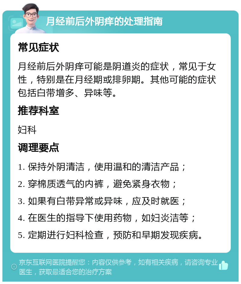 月经前后外阴痒的处理指南 常见症状 月经前后外阴痒可能是阴道炎的症状，常见于女性，特别是在月经期或排卵期。其他可能的症状包括白带增多、异味等。 推荐科室 妇科 调理要点 1. 保持外阴清洁，使用温和的清洁产品； 2. 穿棉质透气的内裤，避免紧身衣物； 3. 如果有白带异常或异味，应及时就医； 4. 在医生的指导下使用药物，如妇炎洁等； 5. 定期进行妇科检查，预防和早期发现疾病。