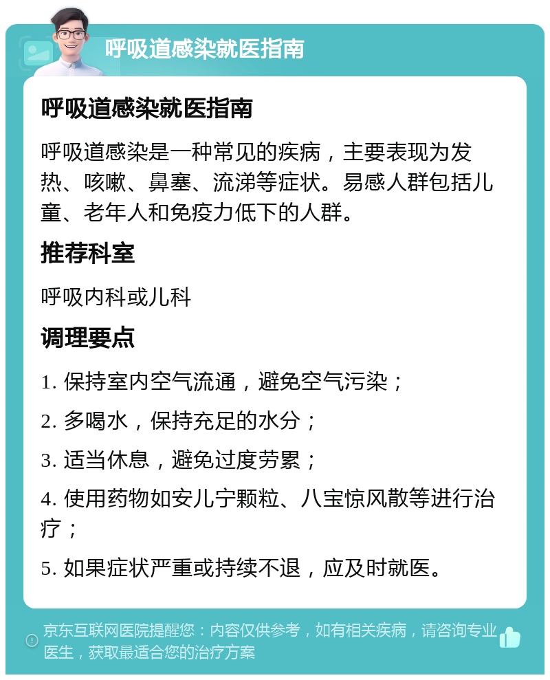 呼吸道感染就医指南 呼吸道感染就医指南 呼吸道感染是一种常见的疾病，主要表现为发热、咳嗽、鼻塞、流涕等症状。易感人群包括儿童、老年人和免疫力低下的人群。 推荐科室 呼吸内科或儿科 调理要点 1. 保持室内空气流通，避免空气污染； 2. 多喝水，保持充足的水分； 3. 适当休息，避免过度劳累； 4. 使用药物如安儿宁颗粒、八宝惊风散等进行治疗； 5. 如果症状严重或持续不退，应及时就医。