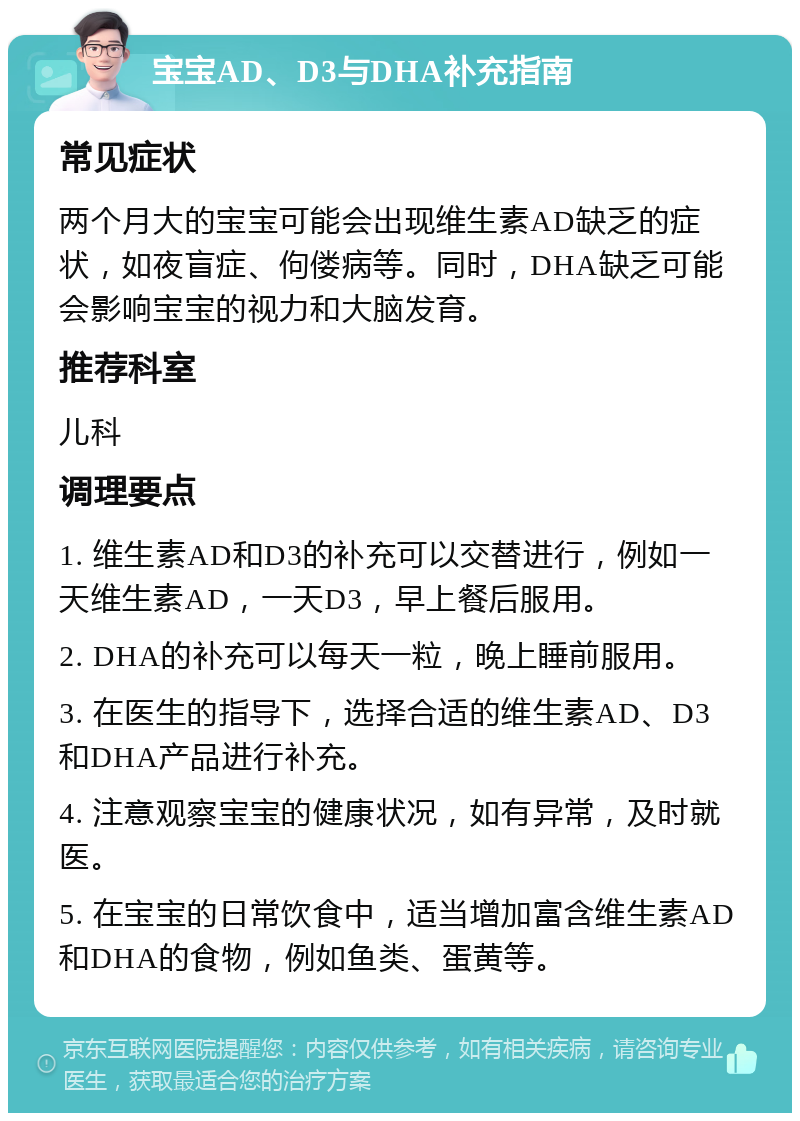 宝宝AD、D3与DHA补充指南 常见症状 两个月大的宝宝可能会出现维生素AD缺乏的症状，如夜盲症、佝偻病等。同时，DHA缺乏可能会影响宝宝的视力和大脑发育。 推荐科室 儿科 调理要点 1. 维生素AD和D3的补充可以交替进行，例如一天维生素AD，一天D3，早上餐后服用。 2. DHA的补充可以每天一粒，晚上睡前服用。 3. 在医生的指导下，选择合适的维生素AD、D3和DHA产品进行补充。 4. 注意观察宝宝的健康状况，如有异常，及时就医。 5. 在宝宝的日常饮食中，适当增加富含维生素AD和DHA的食物，例如鱼类、蛋黄等。