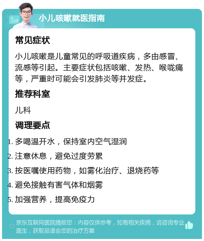 小儿咳嗽就医指南 常见症状 小儿咳嗽是儿童常见的呼吸道疾病，多由感冒、流感等引起。主要症状包括咳嗽、发热、喉咙痛等，严重时可能会引发肺炎等并发症。 推荐科室 儿科 调理要点 多喝温开水，保持室内空气湿润 注意休息，避免过度劳累 按医嘱使用药物，如雾化治疗、退烧药等 避免接触有害气体和烟雾 加强营养，提高免疫力