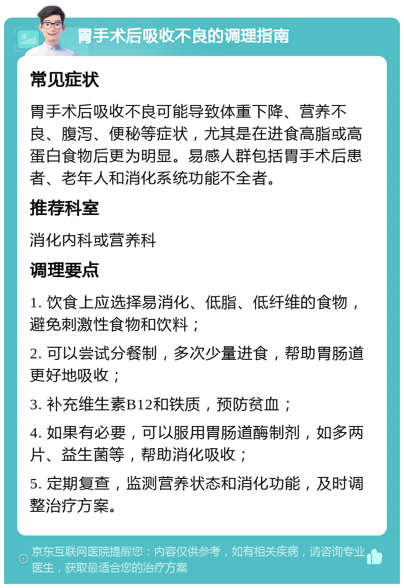 胃手术后吸收不良的调理指南 常见症状 胃手术后吸收不良可能导致体重下降、营养不良、腹泻、便秘等症状，尤其是在进食高脂或高蛋白食物后更为明显。易感人群包括胃手术后患者、老年人和消化系统功能不全者。 推荐科室 消化内科或营养科 调理要点 1. 饮食上应选择易消化、低脂、低纤维的食物，避免刺激性食物和饮料； 2. 可以尝试分餐制，多次少量进食，帮助胃肠道更好地吸收； 3. 补充维生素B12和铁质，预防贫血； 4. 如果有必要，可以服用胃肠道酶制剂，如多两片、益生菌等，帮助消化吸收； 5. 定期复查，监测营养状态和消化功能，及时调整治疗方案。