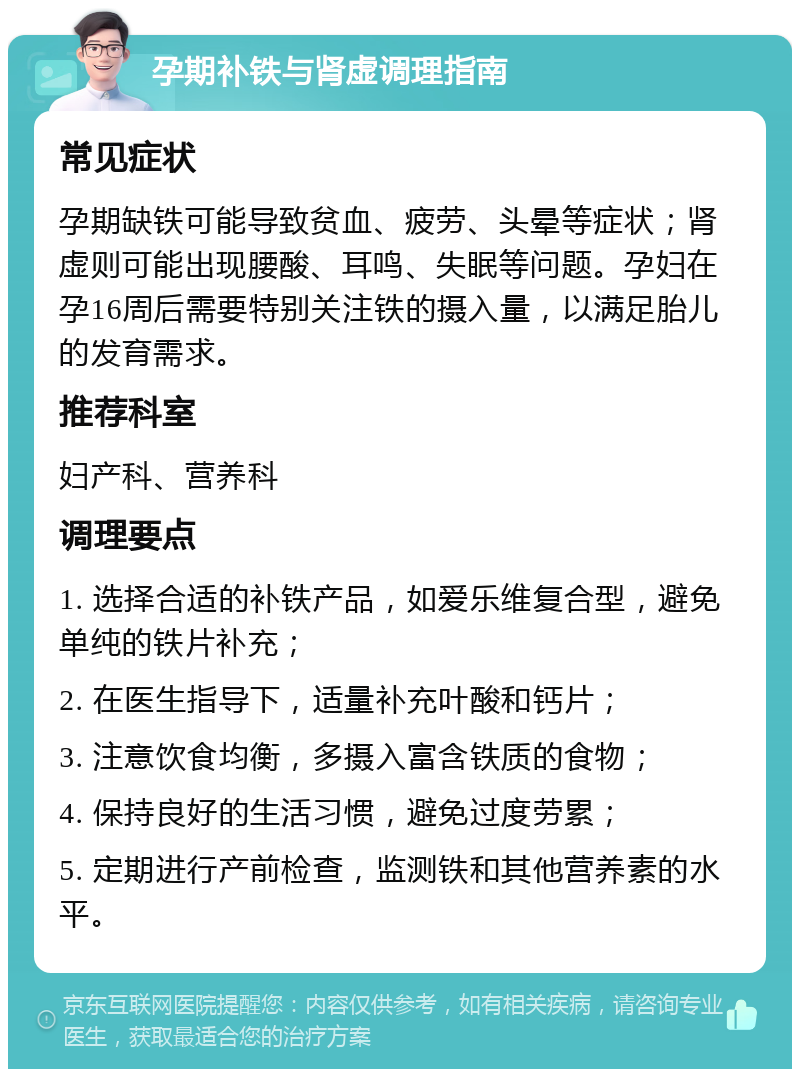 孕期补铁与肾虚调理指南 常见症状 孕期缺铁可能导致贫血、疲劳、头晕等症状；肾虚则可能出现腰酸、耳鸣、失眠等问题。孕妇在孕16周后需要特别关注铁的摄入量，以满足胎儿的发育需求。 推荐科室 妇产科、营养科 调理要点 1. 选择合适的补铁产品，如爱乐维复合型，避免单纯的铁片补充； 2. 在医生指导下，适量补充叶酸和钙片； 3. 注意饮食均衡，多摄入富含铁质的食物； 4. 保持良好的生活习惯，避免过度劳累； 5. 定期进行产前检查，监测铁和其他营养素的水平。