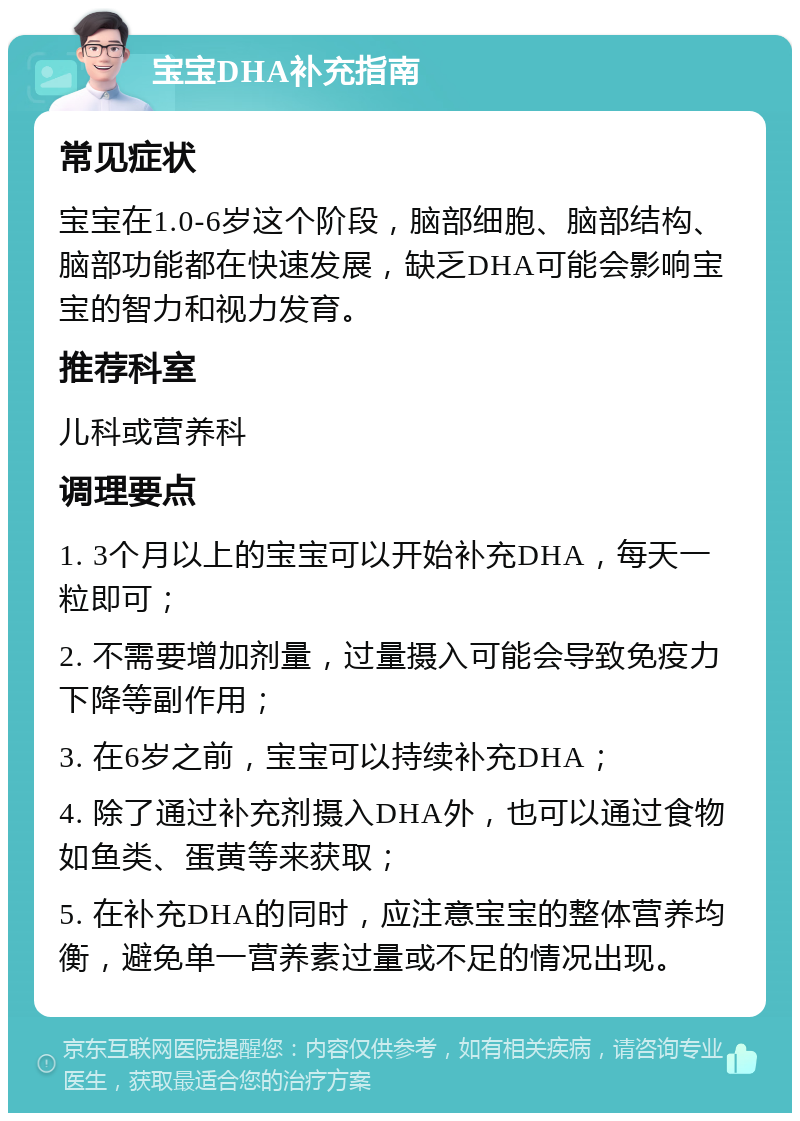 宝宝DHA补充指南 常见症状 宝宝在1.0-6岁这个阶段，脑部细胞、脑部结构、脑部功能都在快速发展，缺乏DHA可能会影响宝宝的智力和视力发育。 推荐科室 儿科或营养科 调理要点 1. 3个月以上的宝宝可以开始补充DHA，每天一粒即可； 2. 不需要增加剂量，过量摄入可能会导致免疫力下降等副作用； 3. 在6岁之前，宝宝可以持续补充DHA； 4. 除了通过补充剂摄入DHA外，也可以通过食物如鱼类、蛋黄等来获取； 5. 在补充DHA的同时，应注意宝宝的整体营养均衡，避免单一营养素过量或不足的情况出现。