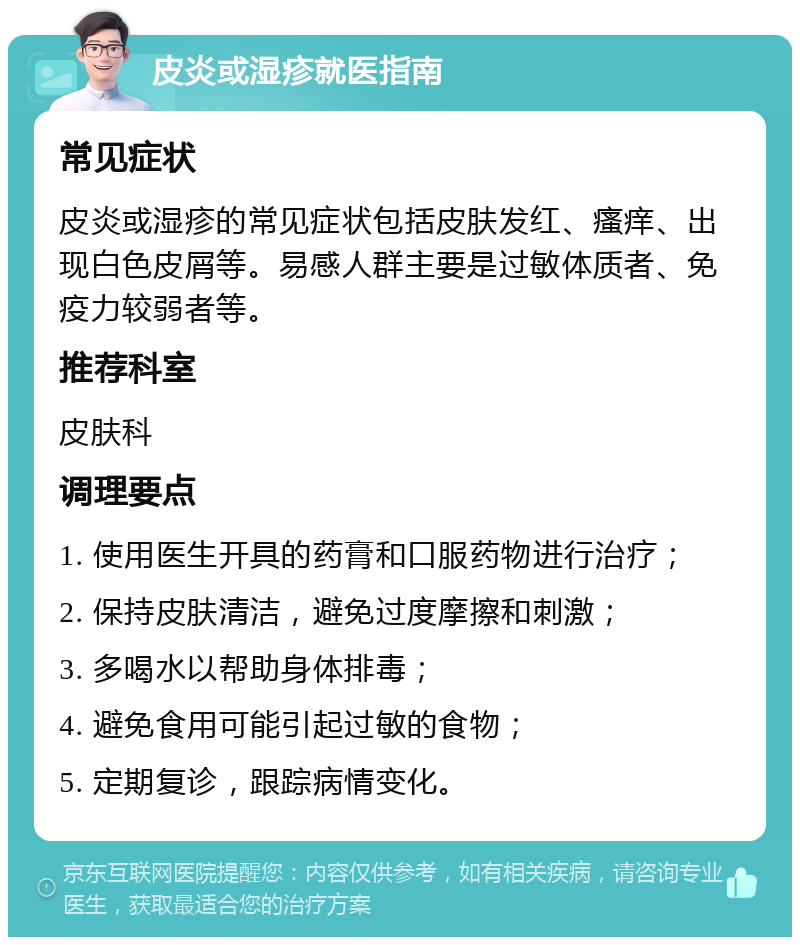 皮炎或湿疹就医指南 常见症状 皮炎或湿疹的常见症状包括皮肤发红、瘙痒、出现白色皮屑等。易感人群主要是过敏体质者、免疫力较弱者等。 推荐科室 皮肤科 调理要点 1. 使用医生开具的药膏和口服药物进行治疗； 2. 保持皮肤清洁，避免过度摩擦和刺激； 3. 多喝水以帮助身体排毒； 4. 避免食用可能引起过敏的食物； 5. 定期复诊，跟踪病情变化。