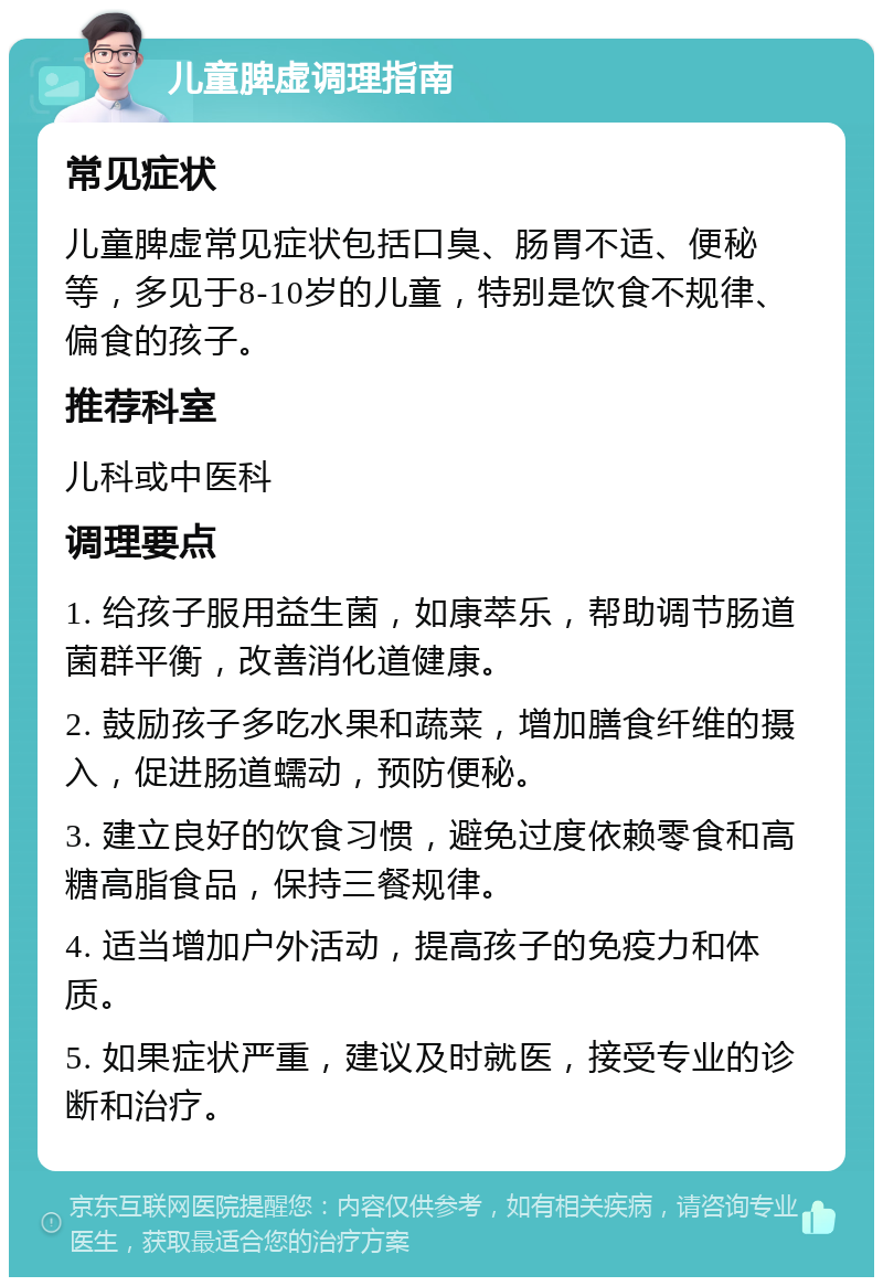 儿童脾虚调理指南 常见症状 儿童脾虚常见症状包括口臭、肠胃不适、便秘等，多见于8-10岁的儿童，特别是饮食不规律、偏食的孩子。 推荐科室 儿科或中医科 调理要点 1. 给孩子服用益生菌，如康萃乐，帮助调节肠道菌群平衡，改善消化道健康。 2. 鼓励孩子多吃水果和蔬菜，增加膳食纤维的摄入，促进肠道蠕动，预防便秘。 3. 建立良好的饮食习惯，避免过度依赖零食和高糖高脂食品，保持三餐规律。 4. 适当增加户外活动，提高孩子的免疫力和体质。 5. 如果症状严重，建议及时就医，接受专业的诊断和治疗。