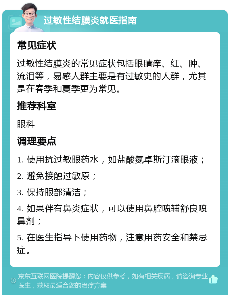 过敏性结膜炎就医指南 常见症状 过敏性结膜炎的常见症状包括眼睛痒、红、肿、流泪等，易感人群主要是有过敏史的人群，尤其是在春季和夏季更为常见。 推荐科室 眼科 调理要点 1. 使用抗过敏眼药水，如盐酸氮卓斯汀滴眼液； 2. 避免接触过敏原； 3. 保持眼部清洁； 4. 如果伴有鼻炎症状，可以使用鼻腔喷辅舒良喷鼻剂； 5. 在医生指导下使用药物，注意用药安全和禁忌症。