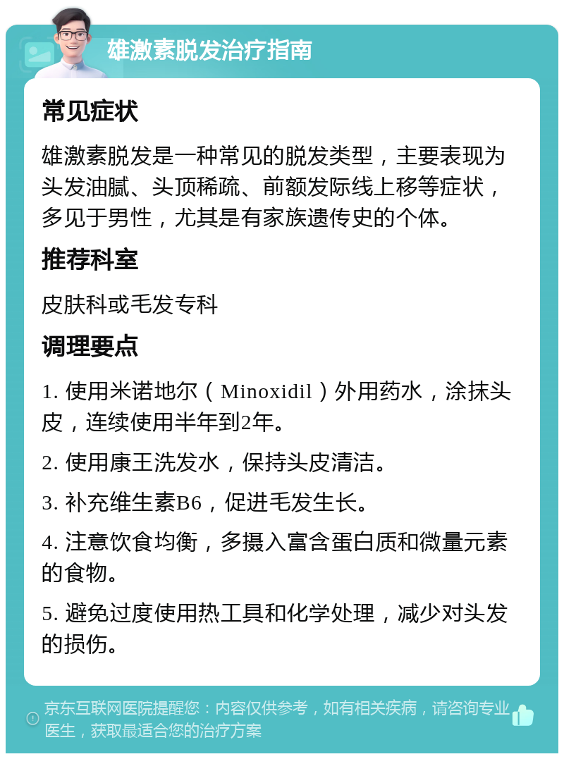 雄激素脱发治疗指南 常见症状 雄激素脱发是一种常见的脱发类型，主要表现为头发油腻、头顶稀疏、前额发际线上移等症状，多见于男性，尤其是有家族遗传史的个体。 推荐科室 皮肤科或毛发专科 调理要点 1. 使用米诺地尔（Minoxidil）外用药水，涂抹头皮，连续使用半年到2年。 2. 使用康王洗发水，保持头皮清洁。 3. 补充维生素B6，促进毛发生长。 4. 注意饮食均衡，多摄入富含蛋白质和微量元素的食物。 5. 避免过度使用热工具和化学处理，减少对头发的损伤。