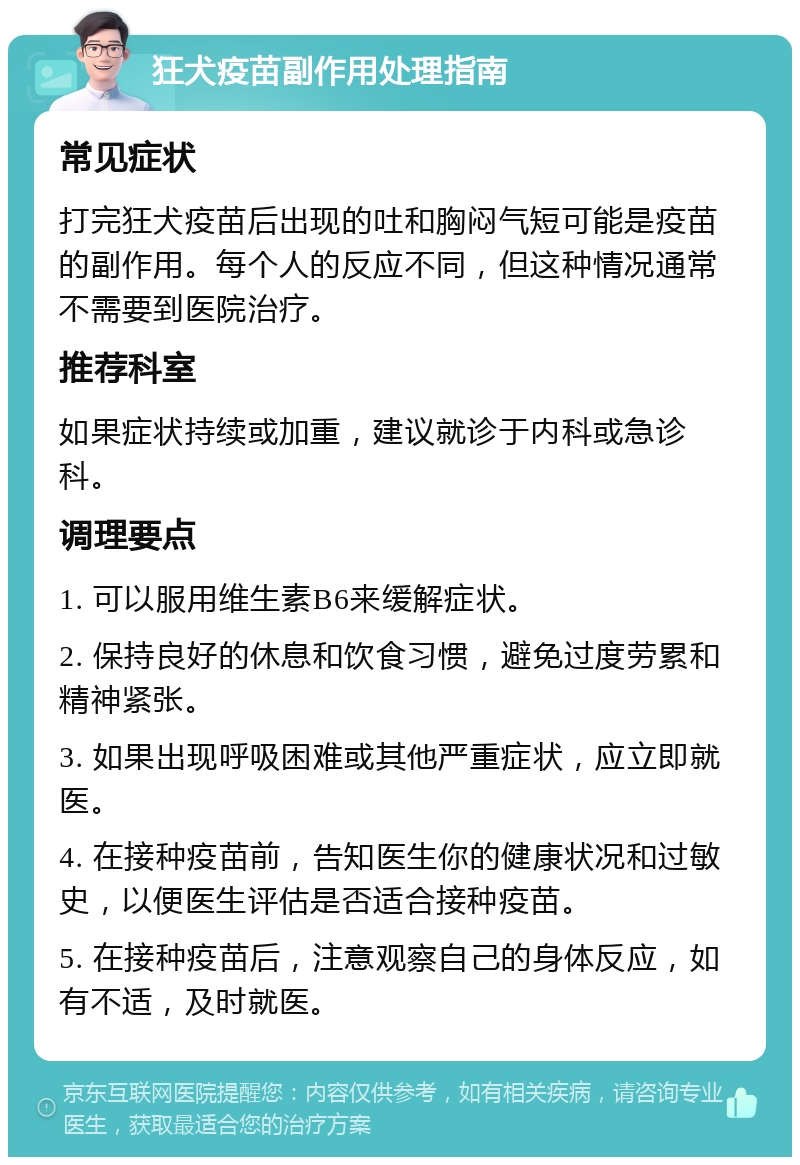 狂犬疫苗副作用处理指南 常见症状 打完狂犬疫苗后出现的吐和胸闷气短可能是疫苗的副作用。每个人的反应不同，但这种情况通常不需要到医院治疗。 推荐科室 如果症状持续或加重，建议就诊于内科或急诊科。 调理要点 1. 可以服用维生素B6来缓解症状。 2. 保持良好的休息和饮食习惯，避免过度劳累和精神紧张。 3. 如果出现呼吸困难或其他严重症状，应立即就医。 4. 在接种疫苗前，告知医生你的健康状况和过敏史，以便医生评估是否适合接种疫苗。 5. 在接种疫苗后，注意观察自己的身体反应，如有不适，及时就医。