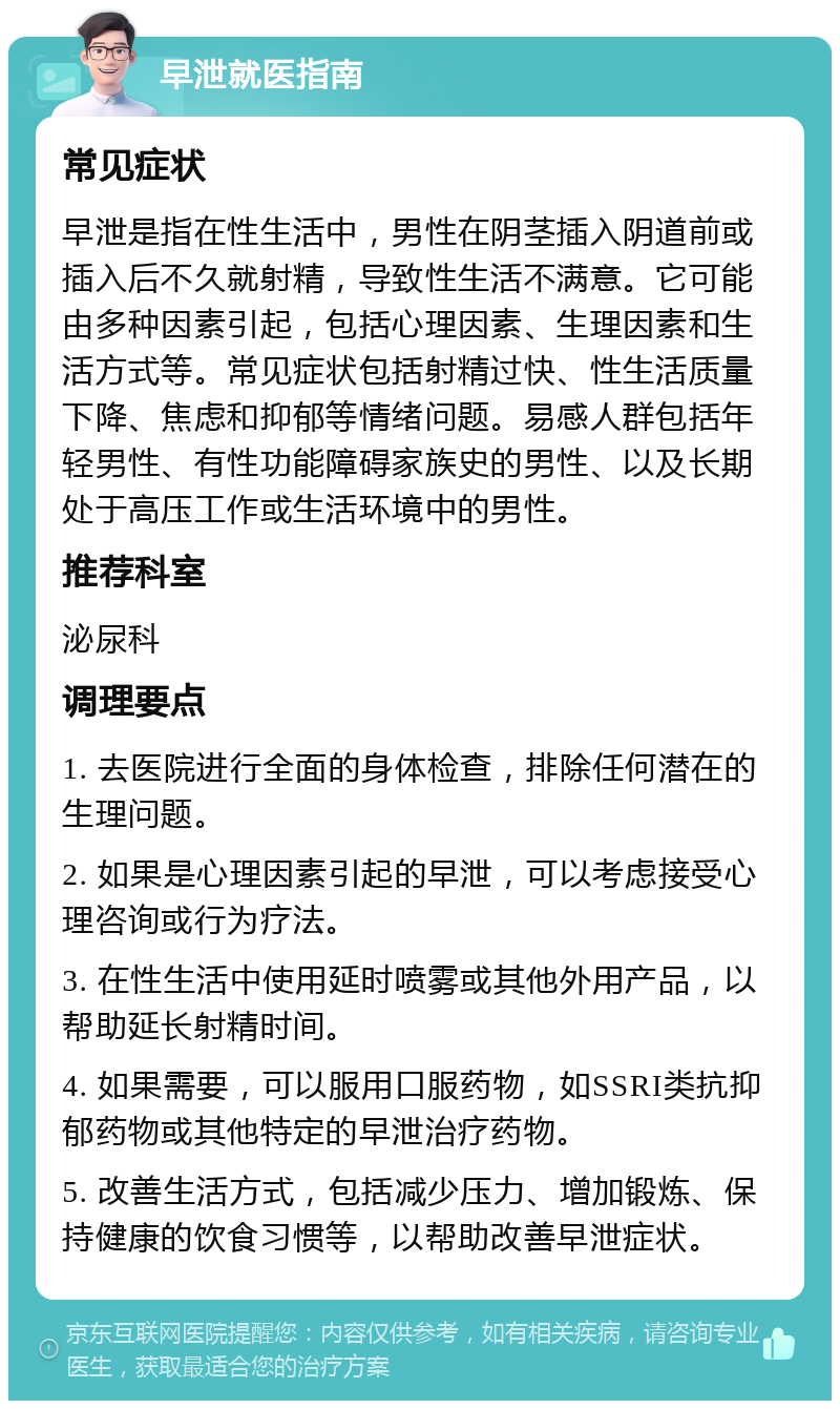 早泄就医指南 常见症状 早泄是指在性生活中，男性在阴茎插入阴道前或插入后不久就射精，导致性生活不满意。它可能由多种因素引起，包括心理因素、生理因素和生活方式等。常见症状包括射精过快、性生活质量下降、焦虑和抑郁等情绪问题。易感人群包括年轻男性、有性功能障碍家族史的男性、以及长期处于高压工作或生活环境中的男性。 推荐科室 泌尿科 调理要点 1. 去医院进行全面的身体检查，排除任何潜在的生理问题。 2. 如果是心理因素引起的早泄，可以考虑接受心理咨询或行为疗法。 3. 在性生活中使用延时喷雾或其他外用产品，以帮助延长射精时间。 4. 如果需要，可以服用口服药物，如SSRI类抗抑郁药物或其他特定的早泄治疗药物。 5. 改善生活方式，包括减少压力、增加锻炼、保持健康的饮食习惯等，以帮助改善早泄症状。