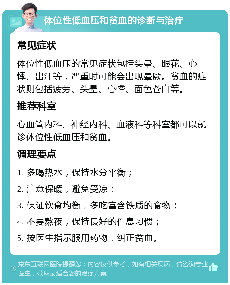 体位性低血压和贫血的诊断与治疗 常见症状 体位性低血压的常见症状包括头晕、眼花、心悸、出汗等，严重时可能会出现晕厥。贫血的症状则包括疲劳、头晕、心悸、面色苍白等。 推荐科室 心血管内科、神经内科、血液科等科室都可以就诊体位性低血压和贫血。 调理要点 1. 多喝热水，保持水分平衡； 2. 注意保暖，避免受凉； 3. 保证饮食均衡，多吃富含铁质的食物； 4. 不要熬夜，保持良好的作息习惯； 5. 按医生指示服用药物，纠正贫血。