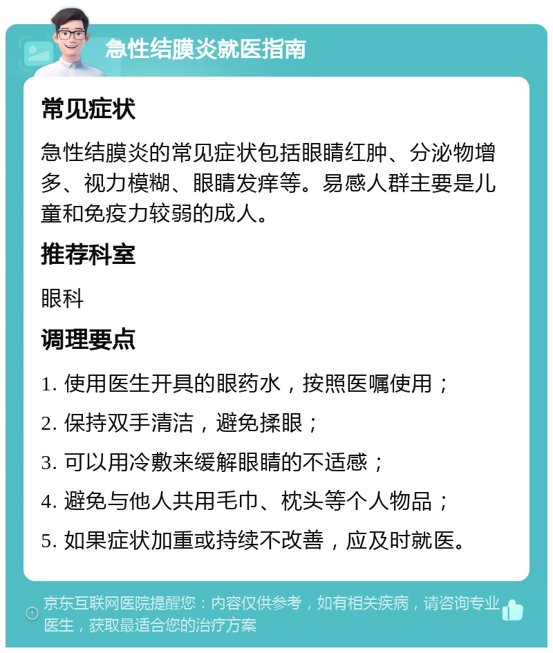 急性结膜炎就医指南 常见症状 急性结膜炎的常见症状包括眼睛红肿、分泌物增多、视力模糊、眼睛发痒等。易感人群主要是儿童和免疫力较弱的成人。 推荐科室 眼科 调理要点 1. 使用医生开具的眼药水，按照医嘱使用； 2. 保持双手清洁，避免揉眼； 3. 可以用冷敷来缓解眼睛的不适感； 4. 避免与他人共用毛巾、枕头等个人物品； 5. 如果症状加重或持续不改善，应及时就医。